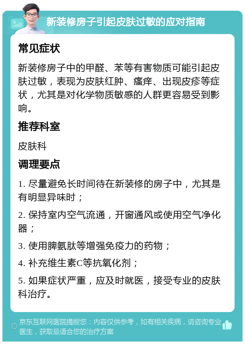 新装修房子引起皮肤过敏的应对指南 常见症状 新装修房子中的甲醛、苯等有害物质可能引起皮肤过敏，表现为皮肤红肿、瘙痒、出现皮疹等症状，尤其是对化学物质敏感的人群更容易受到影响。 推荐科室 皮肤科 调理要点 1. 尽量避免长时间待在新装修的房子中，尤其是有明显异味时； 2. 保持室内空气流通，开窗通风或使用空气净化器； 3. 使用脾氨肽等增强免疫力的药物； 4. 补充维生素C等抗氧化剂； 5. 如果症状严重，应及时就医，接受专业的皮肤科治疗。