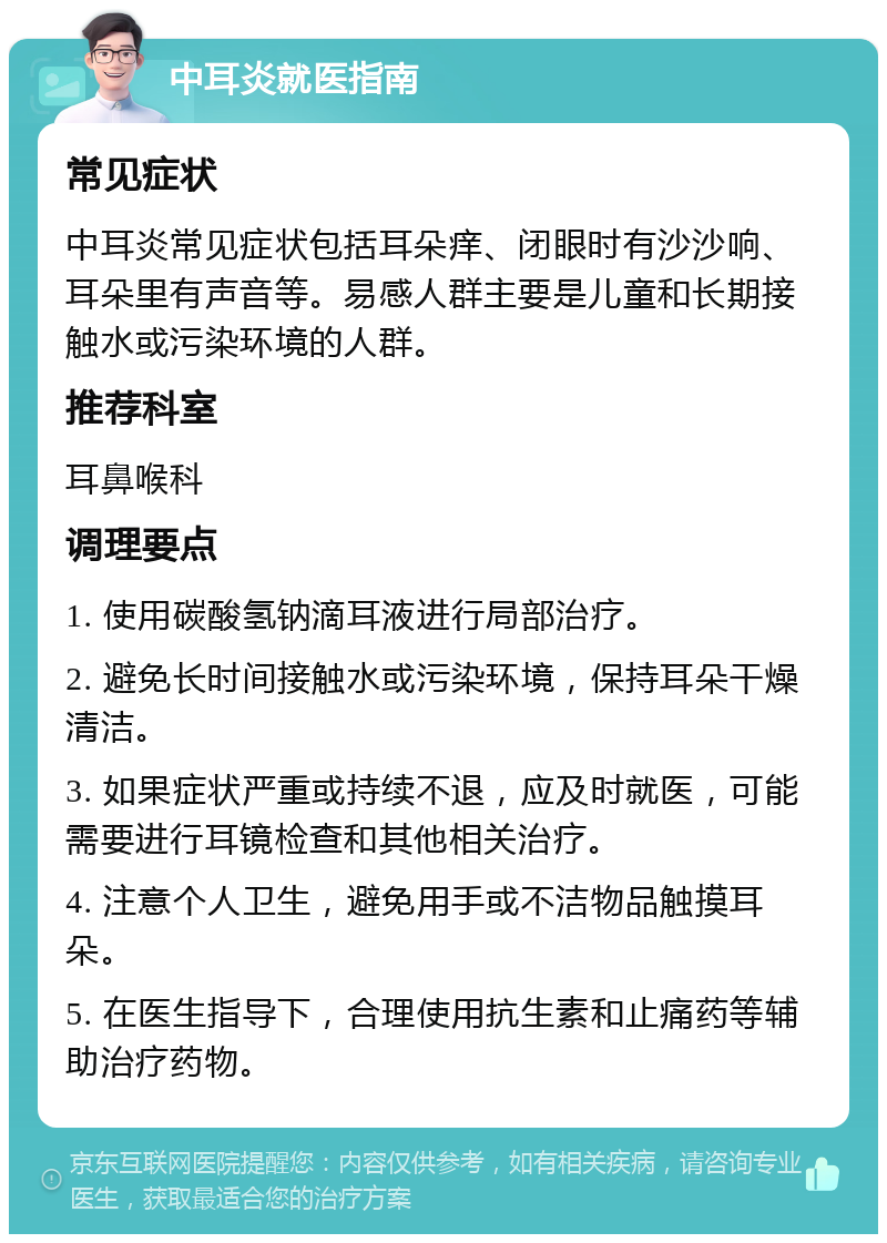 中耳炎就医指南 常见症状 中耳炎常见症状包括耳朵痒、闭眼时有沙沙响、耳朵里有声音等。易感人群主要是儿童和长期接触水或污染环境的人群。 推荐科室 耳鼻喉科 调理要点 1. 使用碳酸氢钠滴耳液进行局部治疗。 2. 避免长时间接触水或污染环境，保持耳朵干燥清洁。 3. 如果症状严重或持续不退，应及时就医，可能需要进行耳镜检查和其他相关治疗。 4. 注意个人卫生，避免用手或不洁物品触摸耳朵。 5. 在医生指导下，合理使用抗生素和止痛药等辅助治疗药物。