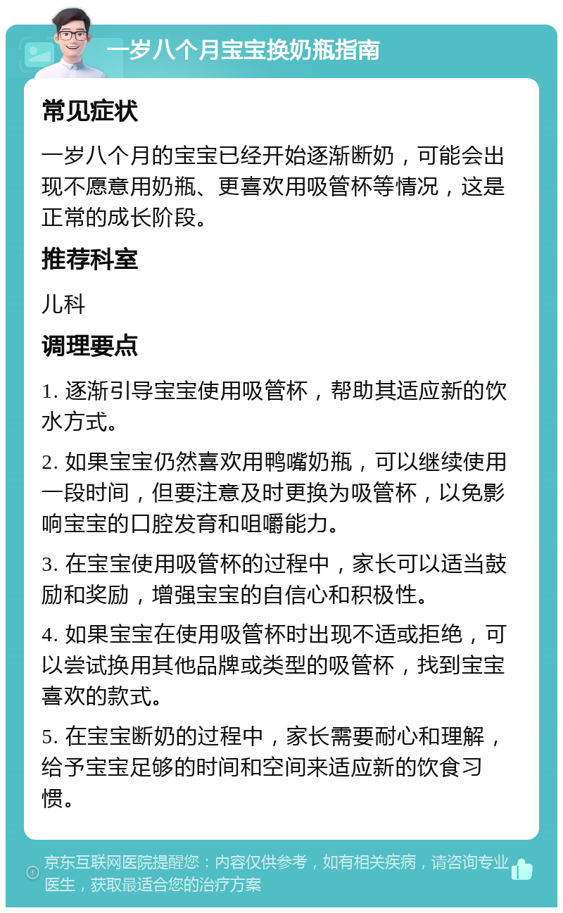 一岁八个月宝宝换奶瓶指南 常见症状 一岁八个月的宝宝已经开始逐渐断奶，可能会出现不愿意用奶瓶、更喜欢用吸管杯等情况，这是正常的成长阶段。 推荐科室 儿科 调理要点 1. 逐渐引导宝宝使用吸管杯，帮助其适应新的饮水方式。 2. 如果宝宝仍然喜欢用鸭嘴奶瓶，可以继续使用一段时间，但要注意及时更换为吸管杯，以免影响宝宝的口腔发育和咀嚼能力。 3. 在宝宝使用吸管杯的过程中，家长可以适当鼓励和奖励，增强宝宝的自信心和积极性。 4. 如果宝宝在使用吸管杯时出现不适或拒绝，可以尝试换用其他品牌或类型的吸管杯，找到宝宝喜欢的款式。 5. 在宝宝断奶的过程中，家长需要耐心和理解，给予宝宝足够的时间和空间来适应新的饮食习惯。