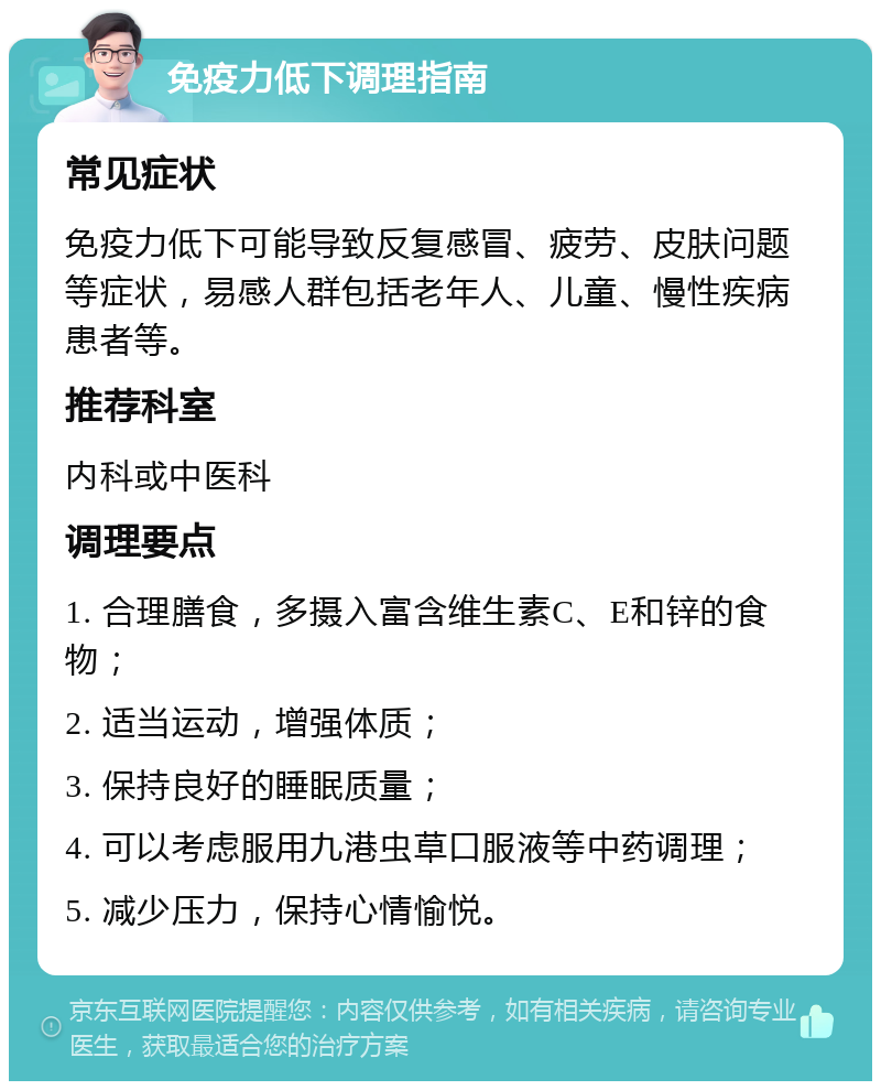 免疫力低下调理指南 常见症状 免疫力低下可能导致反复感冒、疲劳、皮肤问题等症状，易感人群包括老年人、儿童、慢性疾病患者等。 推荐科室 内科或中医科 调理要点 1. 合理膳食，多摄入富含维生素C、E和锌的食物； 2. 适当运动，增强体质； 3. 保持良好的睡眠质量； 4. 可以考虑服用九港虫草口服液等中药调理； 5. 减少压力，保持心情愉悦。