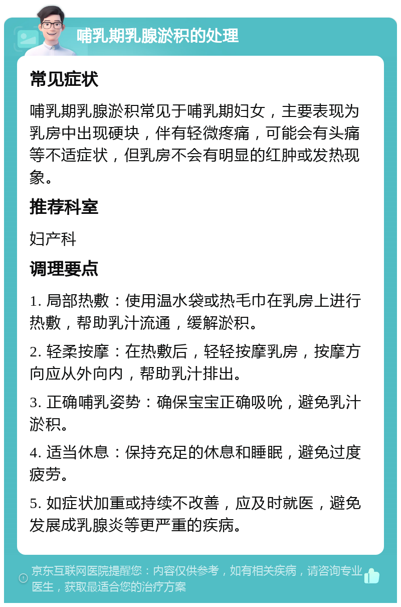 哺乳期乳腺淤积的处理 常见症状 哺乳期乳腺淤积常见于哺乳期妇女，主要表现为乳房中出现硬块，伴有轻微疼痛，可能会有头痛等不适症状，但乳房不会有明显的红肿或发热现象。 推荐科室 妇产科 调理要点 1. 局部热敷：使用温水袋或热毛巾在乳房上进行热敷，帮助乳汁流通，缓解淤积。 2. 轻柔按摩：在热敷后，轻轻按摩乳房，按摩方向应从外向内，帮助乳汁排出。 3. 正确哺乳姿势：确保宝宝正确吸吮，避免乳汁淤积。 4. 适当休息：保持充足的休息和睡眠，避免过度疲劳。 5. 如症状加重或持续不改善，应及时就医，避免发展成乳腺炎等更严重的疾病。