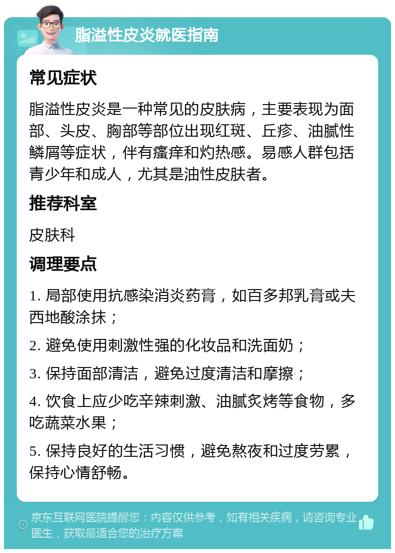 脂溢性皮炎就医指南 常见症状 脂溢性皮炎是一种常见的皮肤病，主要表现为面部、头皮、胸部等部位出现红斑、丘疹、油腻性鳞屑等症状，伴有瘙痒和灼热感。易感人群包括青少年和成人，尤其是油性皮肤者。 推荐科室 皮肤科 调理要点 1. 局部使用抗感染消炎药膏，如百多邦乳膏或夫西地酸涂抹； 2. 避免使用刺激性强的化妆品和洗面奶； 3. 保持面部清洁，避免过度清洁和摩擦； 4. 饮食上应少吃辛辣刺激、油腻炙烤等食物，多吃蔬菜水果； 5. 保持良好的生活习惯，避免熬夜和过度劳累，保持心情舒畅。