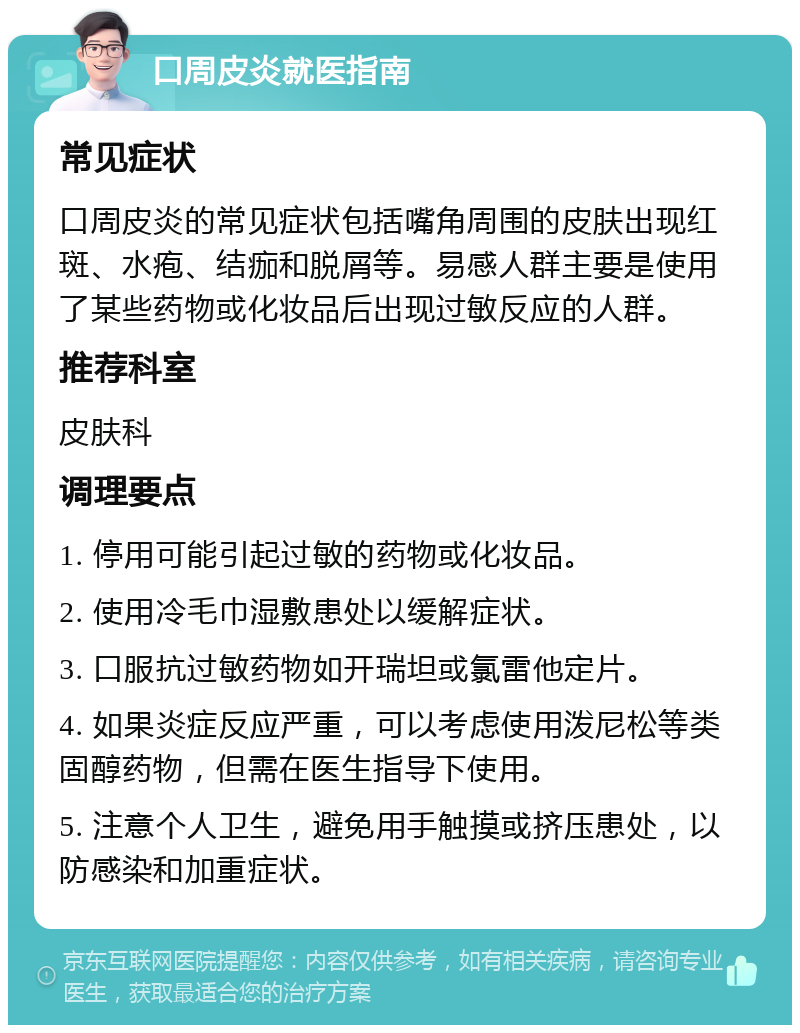 口周皮炎就医指南 常见症状 口周皮炎的常见症状包括嘴角周围的皮肤出现红斑、水疱、结痂和脱屑等。易感人群主要是使用了某些药物或化妆品后出现过敏反应的人群。 推荐科室 皮肤科 调理要点 1. 停用可能引起过敏的药物或化妆品。 2. 使用冷毛巾湿敷患处以缓解症状。 3. 口服抗过敏药物如开瑞坦或氯雷他定片。 4. 如果炎症反应严重，可以考虑使用泼尼松等类固醇药物，但需在医生指导下使用。 5. 注意个人卫生，避免用手触摸或挤压患处，以防感染和加重症状。