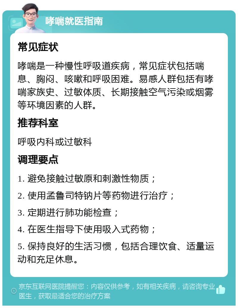 哮喘就医指南 常见症状 哮喘是一种慢性呼吸道疾病，常见症状包括喘息、胸闷、咳嗽和呼吸困难。易感人群包括有哮喘家族史、过敏体质、长期接触空气污染或烟雾等环境因素的人群。 推荐科室 呼吸内科或过敏科 调理要点 1. 避免接触过敏原和刺激性物质； 2. 使用孟鲁司特钠片等药物进行治疗； 3. 定期进行肺功能检查； 4. 在医生指导下使用吸入式药物； 5. 保持良好的生活习惯，包括合理饮食、适量运动和充足休息。