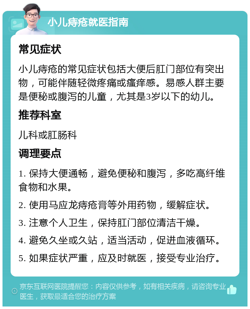 小儿痔疮就医指南 常见症状 小儿痔疮的常见症状包括大便后肛门部位有突出物，可能伴随轻微疼痛或瘙痒感。易感人群主要是便秘或腹泻的儿童，尤其是3岁以下的幼儿。 推荐科室 儿科或肛肠科 调理要点 1. 保持大便通畅，避免便秘和腹泻，多吃高纤维食物和水果。 2. 使用马应龙痔疮膏等外用药物，缓解症状。 3. 注意个人卫生，保持肛门部位清洁干燥。 4. 避免久坐或久站，适当活动，促进血液循环。 5. 如果症状严重，应及时就医，接受专业治疗。