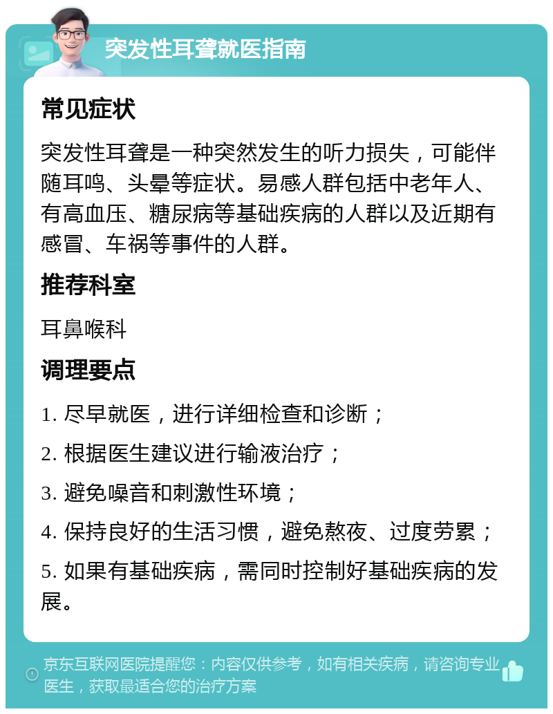 突发性耳聋就医指南 常见症状 突发性耳聋是一种突然发生的听力损失，可能伴随耳鸣、头晕等症状。易感人群包括中老年人、有高血压、糖尿病等基础疾病的人群以及近期有感冒、车祸等事件的人群。 推荐科室 耳鼻喉科 调理要点 1. 尽早就医，进行详细检查和诊断； 2. 根据医生建议进行输液治疗； 3. 避免噪音和刺激性环境； 4. 保持良好的生活习惯，避免熬夜、过度劳累； 5. 如果有基础疾病，需同时控制好基础疾病的发展。