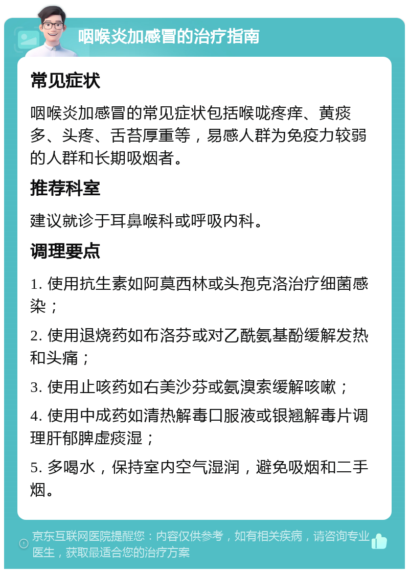 咽喉炎加感冒的治疗指南 常见症状 咽喉炎加感冒的常见症状包括喉咙疼痒、黄痰多、头疼、舌苔厚重等，易感人群为免疫力较弱的人群和长期吸烟者。 推荐科室 建议就诊于耳鼻喉科或呼吸内科。 调理要点 1. 使用抗生素如阿莫西林或头孢克洛治疗细菌感染； 2. 使用退烧药如布洛芬或对乙酰氨基酚缓解发热和头痛； 3. 使用止咳药如右美沙芬或氨溴索缓解咳嗽； 4. 使用中成药如清热解毒口服液或银翘解毒片调理肝郁脾虚痰湿； 5. 多喝水，保持室内空气湿润，避免吸烟和二手烟。