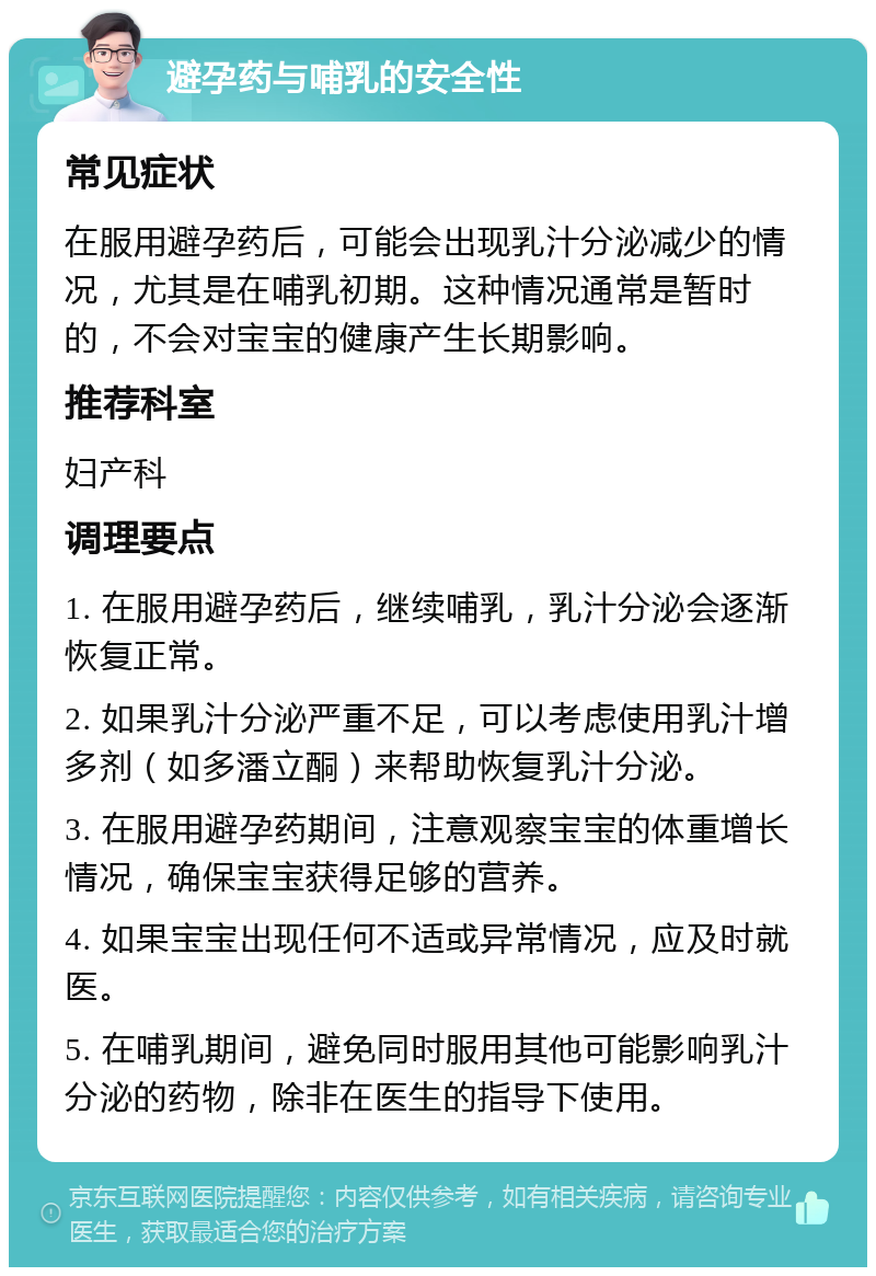 避孕药与哺乳的安全性 常见症状 在服用避孕药后，可能会出现乳汁分泌减少的情况，尤其是在哺乳初期。这种情况通常是暂时的，不会对宝宝的健康产生长期影响。 推荐科室 妇产科 调理要点 1. 在服用避孕药后，继续哺乳，乳汁分泌会逐渐恢复正常。 2. 如果乳汁分泌严重不足，可以考虑使用乳汁增多剂（如多潘立酮）来帮助恢复乳汁分泌。 3. 在服用避孕药期间，注意观察宝宝的体重增长情况，确保宝宝获得足够的营养。 4. 如果宝宝出现任何不适或异常情况，应及时就医。 5. 在哺乳期间，避免同时服用其他可能影响乳汁分泌的药物，除非在医生的指导下使用。