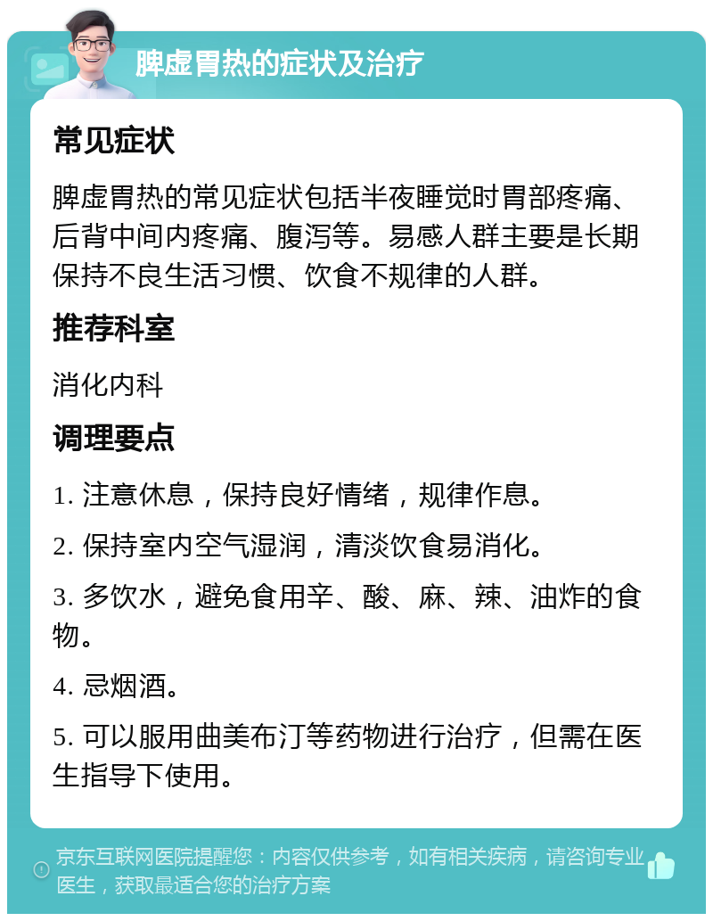 脾虚胃热的症状及治疗 常见症状 脾虚胃热的常见症状包括半夜睡觉时胃部疼痛、后背中间内疼痛、腹泻等。易感人群主要是长期保持不良生活习惯、饮食不规律的人群。 推荐科室 消化内科 调理要点 1. 注意休息，保持良好情绪，规律作息。 2. 保持室内空气湿润，清淡饮食易消化。 3. 多饮水，避免食用辛、酸、麻、辣、油炸的食物。 4. 忌烟酒。 5. 可以服用曲美布汀等药物进行治疗，但需在医生指导下使用。