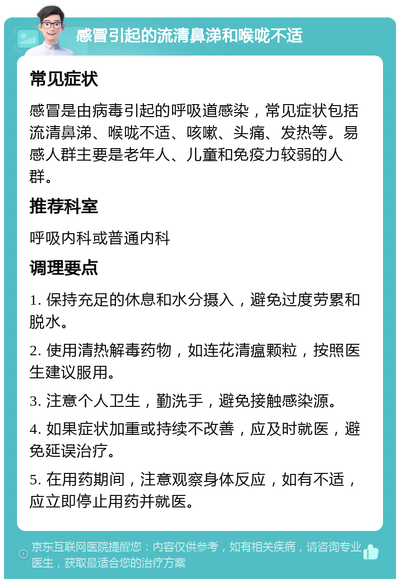 感冒引起的流清鼻涕和喉咙不适 常见症状 感冒是由病毒引起的呼吸道感染，常见症状包括流清鼻涕、喉咙不适、咳嗽、头痛、发热等。易感人群主要是老年人、儿童和免疫力较弱的人群。 推荐科室 呼吸内科或普通内科 调理要点 1. 保持充足的休息和水分摄入，避免过度劳累和脱水。 2. 使用清热解毒药物，如连花清瘟颗粒，按照医生建议服用。 3. 注意个人卫生，勤洗手，避免接触感染源。 4. 如果症状加重或持续不改善，应及时就医，避免延误治疗。 5. 在用药期间，注意观察身体反应，如有不适，应立即停止用药并就医。