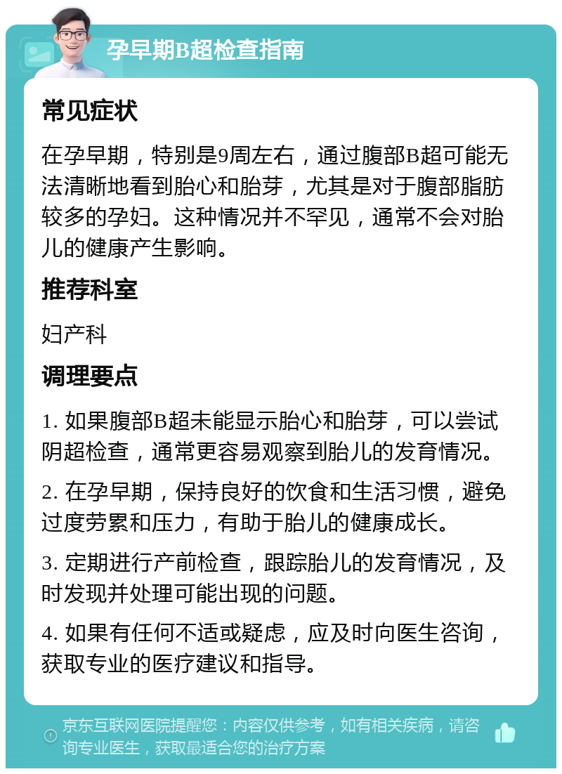 孕早期B超检查指南 常见症状 在孕早期，特别是9周左右，通过腹部B超可能无法清晰地看到胎心和胎芽，尤其是对于腹部脂肪较多的孕妇。这种情况并不罕见，通常不会对胎儿的健康产生影响。 推荐科室 妇产科 调理要点 1. 如果腹部B超未能显示胎心和胎芽，可以尝试阴超检查，通常更容易观察到胎儿的发育情况。 2. 在孕早期，保持良好的饮食和生活习惯，避免过度劳累和压力，有助于胎儿的健康成长。 3. 定期进行产前检查，跟踪胎儿的发育情况，及时发现并处理可能出现的问题。 4. 如果有任何不适或疑虑，应及时向医生咨询，获取专业的医疗建议和指导。