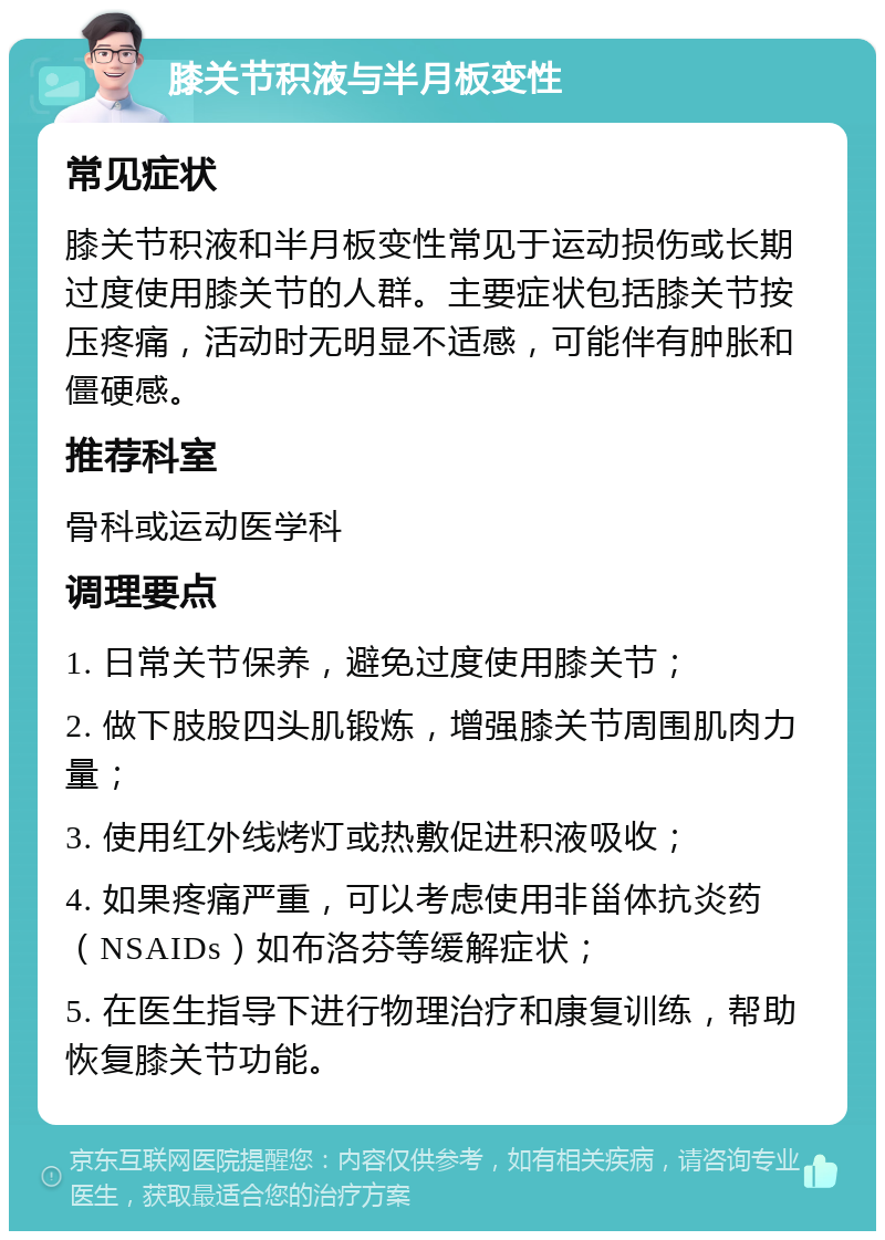 膝关节积液与半月板变性 常见症状 膝关节积液和半月板变性常见于运动损伤或长期过度使用膝关节的人群。主要症状包括膝关节按压疼痛，活动时无明显不适感，可能伴有肿胀和僵硬感。 推荐科室 骨科或运动医学科 调理要点 1. 日常关节保养，避免过度使用膝关节； 2. 做下肢股四头肌锻炼，增强膝关节周围肌肉力量； 3. 使用红外线烤灯或热敷促进积液吸收； 4. 如果疼痛严重，可以考虑使用非甾体抗炎药（NSAIDs）如布洛芬等缓解症状； 5. 在医生指导下进行物理治疗和康复训练，帮助恢复膝关节功能。