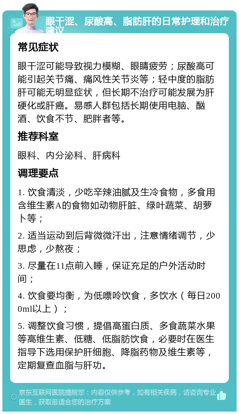 眼干涩、尿酸高、脂肪肝的日常护理和治疗建议 常见症状 眼干涩可能导致视力模糊、眼睛疲劳；尿酸高可能引起关节痛、痛风性关节炎等；轻中度的脂肪肝可能无明显症状，但长期不治疗可能发展为肝硬化或肝癌。易感人群包括长期使用电脑、酗酒、饮食不节、肥胖者等。 推荐科室 眼科、内分泌科、肝病科 调理要点 1. 饮食清淡，少吃辛辣油腻及生冷食物，多食用含维生素A的食物如动物肝脏、绿叶蔬菜、胡萝卜等； 2. 适当运动到后背微微汗出，注意情绪调节，少思虑，少熬夜； 3. 尽量在11点前入睡，保证充足的户外活动时间； 4. 饮食要均衡，为低嘌呤饮食，多饮水（每日2000ml以上）； 5. 调整饮食习惯，提倡高蛋白质、多食蔬菜水果等高维生素、低糖、低脂肪饮食，必要时在医生指导下选用保护肝细胞、降脂药物及维生素等，定期复查血脂与肝功。