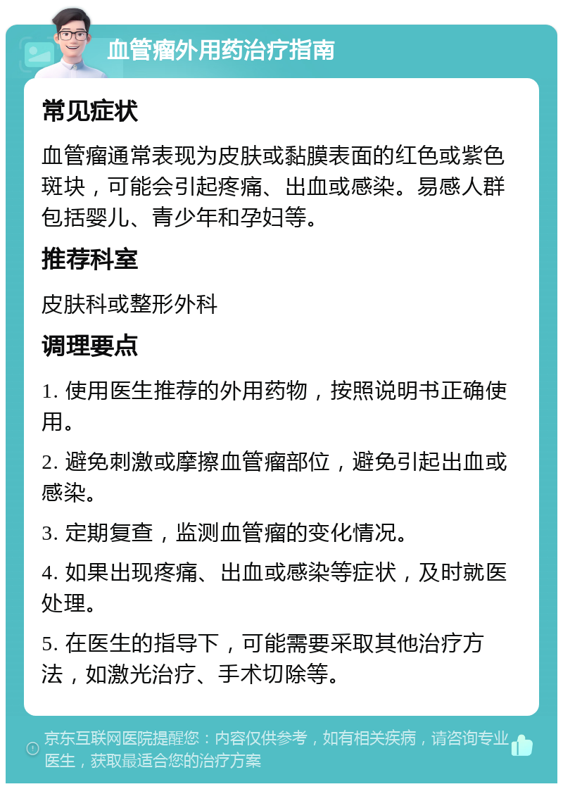 血管瘤外用药治疗指南 常见症状 血管瘤通常表现为皮肤或黏膜表面的红色或紫色斑块，可能会引起疼痛、出血或感染。易感人群包括婴儿、青少年和孕妇等。 推荐科室 皮肤科或整形外科 调理要点 1. 使用医生推荐的外用药物，按照说明书正确使用。 2. 避免刺激或摩擦血管瘤部位，避免引起出血或感染。 3. 定期复查，监测血管瘤的变化情况。 4. 如果出现疼痛、出血或感染等症状，及时就医处理。 5. 在医生的指导下，可能需要采取其他治疗方法，如激光治疗、手术切除等。