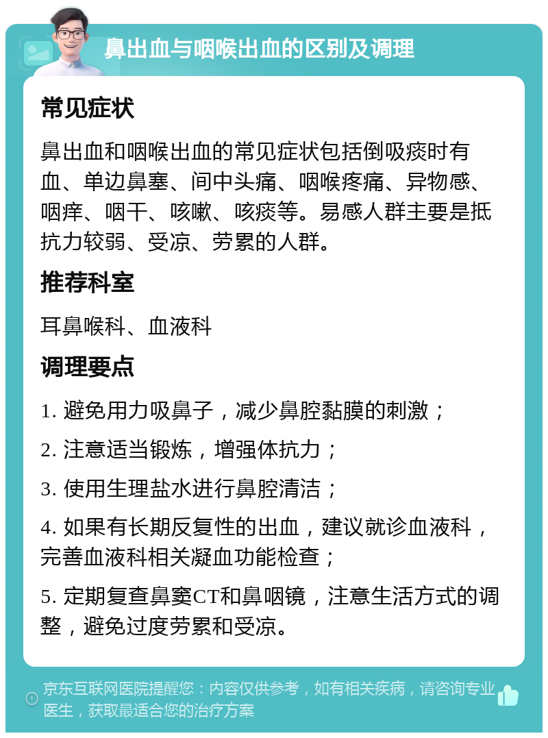 鼻出血与咽喉出血的区别及调理 常见症状 鼻出血和咽喉出血的常见症状包括倒吸痰时有血、单边鼻塞、间中头痛、咽喉疼痛、异物感、咽痒、咽干、咳嗽、咳痰等。易感人群主要是抵抗力较弱、受凉、劳累的人群。 推荐科室 耳鼻喉科、血液科 调理要点 1. 避免用力吸鼻子，减少鼻腔黏膜的刺激； 2. 注意适当锻炼，增强体抗力； 3. 使用生理盐水进行鼻腔清洁； 4. 如果有长期反复性的出血，建议就诊血液科，完善血液科相关凝血功能检查； 5. 定期复查鼻窦CT和鼻咽镜，注意生活方式的调整，避免过度劳累和受凉。