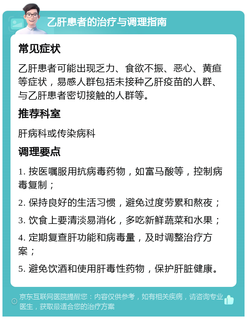 乙肝患者的治疗与调理指南 常见症状 乙肝患者可能出现乏力、食欲不振、恶心、黄疸等症状，易感人群包括未接种乙肝疫苗的人群、与乙肝患者密切接触的人群等。 推荐科室 肝病科或传染病科 调理要点 1. 按医嘱服用抗病毒药物，如富马酸等，控制病毒复制； 2. 保持良好的生活习惯，避免过度劳累和熬夜； 3. 饮食上要清淡易消化，多吃新鲜蔬菜和水果； 4. 定期复查肝功能和病毒量，及时调整治疗方案； 5. 避免饮酒和使用肝毒性药物，保护肝脏健康。