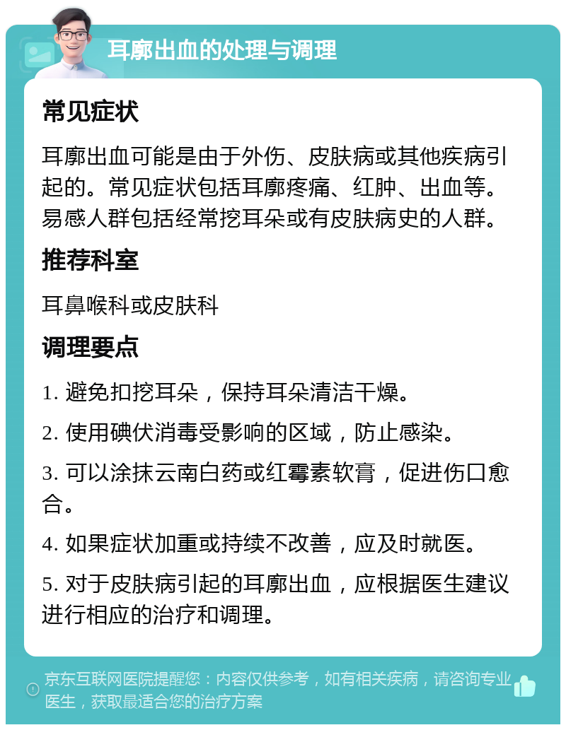 耳廓出血的处理与调理 常见症状 耳廓出血可能是由于外伤、皮肤病或其他疾病引起的。常见症状包括耳廓疼痛、红肿、出血等。易感人群包括经常挖耳朵或有皮肤病史的人群。 推荐科室 耳鼻喉科或皮肤科 调理要点 1. 避免扣挖耳朵，保持耳朵清洁干燥。 2. 使用碘伏消毒受影响的区域，防止感染。 3. 可以涂抹云南白药或红霉素软膏，促进伤口愈合。 4. 如果症状加重或持续不改善，应及时就医。 5. 对于皮肤病引起的耳廓出血，应根据医生建议进行相应的治疗和调理。