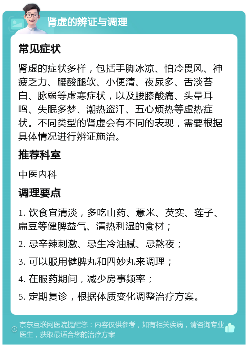 肾虚的辨证与调理 常见症状 肾虚的症状多样，包括手脚冰凉、怕冷畏风、神疲乏力、腰酸腿软、小便清、夜尿多、舌淡苔白、脉弱等虚寒症状，以及腰膝酸痛、头晕耳鸣、失眠多梦、潮热盗汗、五心烦热等虚热症状。不同类型的肾虚会有不同的表现，需要根据具体情况进行辨证施治。 推荐科室 中医内科 调理要点 1. 饮食宜清淡，多吃山药、薏米、芡实、莲子、扁豆等健脾益气、清热利湿的食材； 2. 忌辛辣刺激、忌生冷油腻、忌熬夜； 3. 可以服用健脾丸和四妙丸来调理； 4. 在服药期间，减少房事频率； 5. 定期复诊，根据体质变化调整治疗方案。