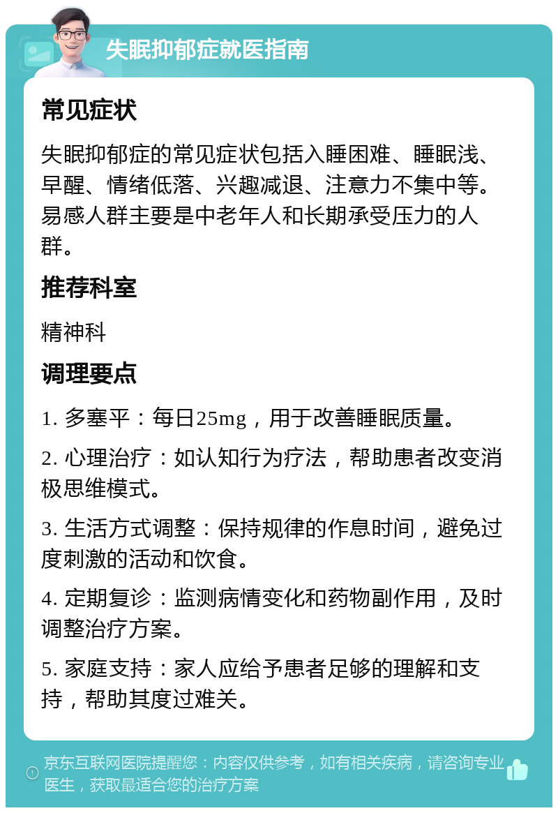 失眠抑郁症就医指南 常见症状 失眠抑郁症的常见症状包括入睡困难、睡眠浅、早醒、情绪低落、兴趣减退、注意力不集中等。易感人群主要是中老年人和长期承受压力的人群。 推荐科室 精神科 调理要点 1. 多塞平：每日25mg，用于改善睡眠质量。 2. 心理治疗：如认知行为疗法，帮助患者改变消极思维模式。 3. 生活方式调整：保持规律的作息时间，避免过度刺激的活动和饮食。 4. 定期复诊：监测病情变化和药物副作用，及时调整治疗方案。 5. 家庭支持：家人应给予患者足够的理解和支持，帮助其度过难关。