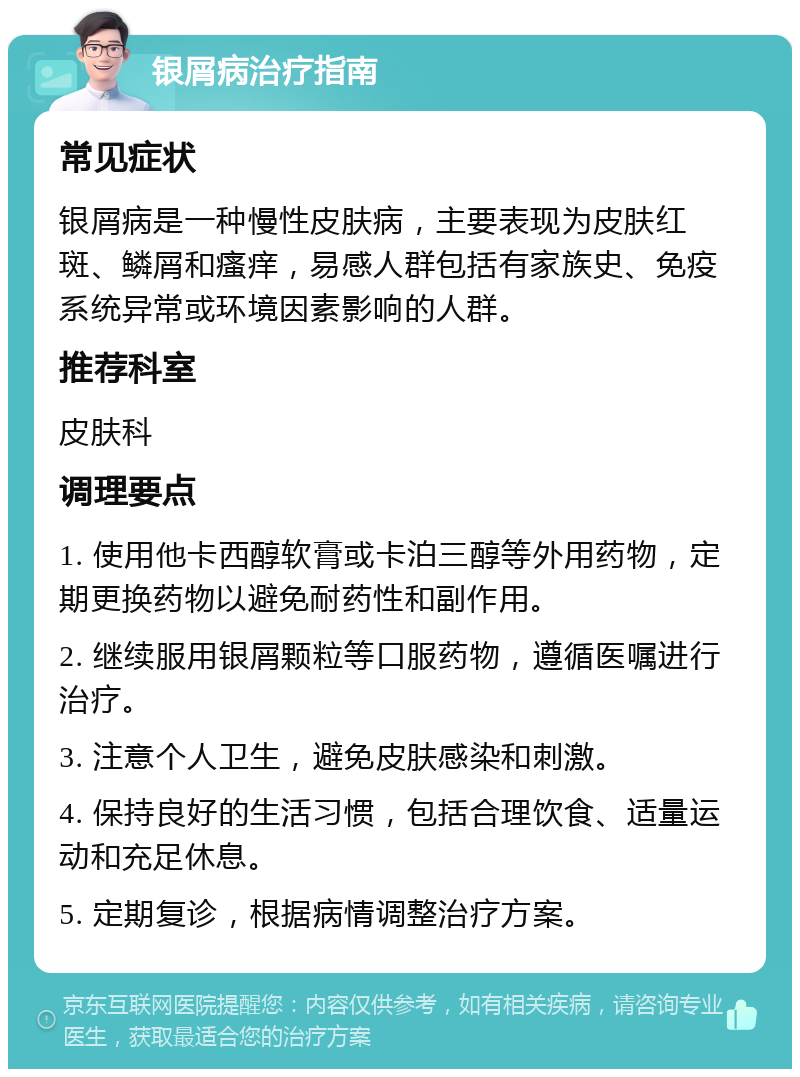 银屑病治疗指南 常见症状 银屑病是一种慢性皮肤病，主要表现为皮肤红斑、鳞屑和瘙痒，易感人群包括有家族史、免疫系统异常或环境因素影响的人群。 推荐科室 皮肤科 调理要点 1. 使用他卡西醇软膏或卡泊三醇等外用药物，定期更换药物以避免耐药性和副作用。 2. 继续服用银屑颗粒等口服药物，遵循医嘱进行治疗。 3. 注意个人卫生，避免皮肤感染和刺激。 4. 保持良好的生活习惯，包括合理饮食、适量运动和充足休息。 5. 定期复诊，根据病情调整治疗方案。