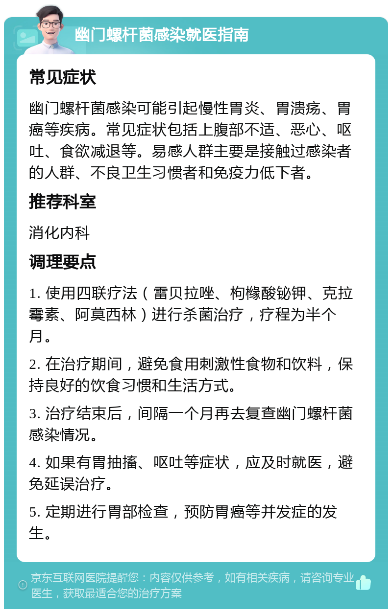 幽门螺杆菌感染就医指南 常见症状 幽门螺杆菌感染可能引起慢性胃炎、胃溃疡、胃癌等疾病。常见症状包括上腹部不适、恶心、呕吐、食欲减退等。易感人群主要是接触过感染者的人群、不良卫生习惯者和免疫力低下者。 推荐科室 消化内科 调理要点 1. 使用四联疗法（雷贝拉唑、枸橼酸铋钾、克拉霉素、阿莫西林）进行杀菌治疗，疗程为半个月。 2. 在治疗期间，避免食用刺激性食物和饮料，保持良好的饮食习惯和生活方式。 3. 治疗结束后，间隔一个月再去复查幽门螺杆菌感染情况。 4. 如果有胃抽搐、呕吐等症状，应及时就医，避免延误治疗。 5. 定期进行胃部检查，预防胃癌等并发症的发生。