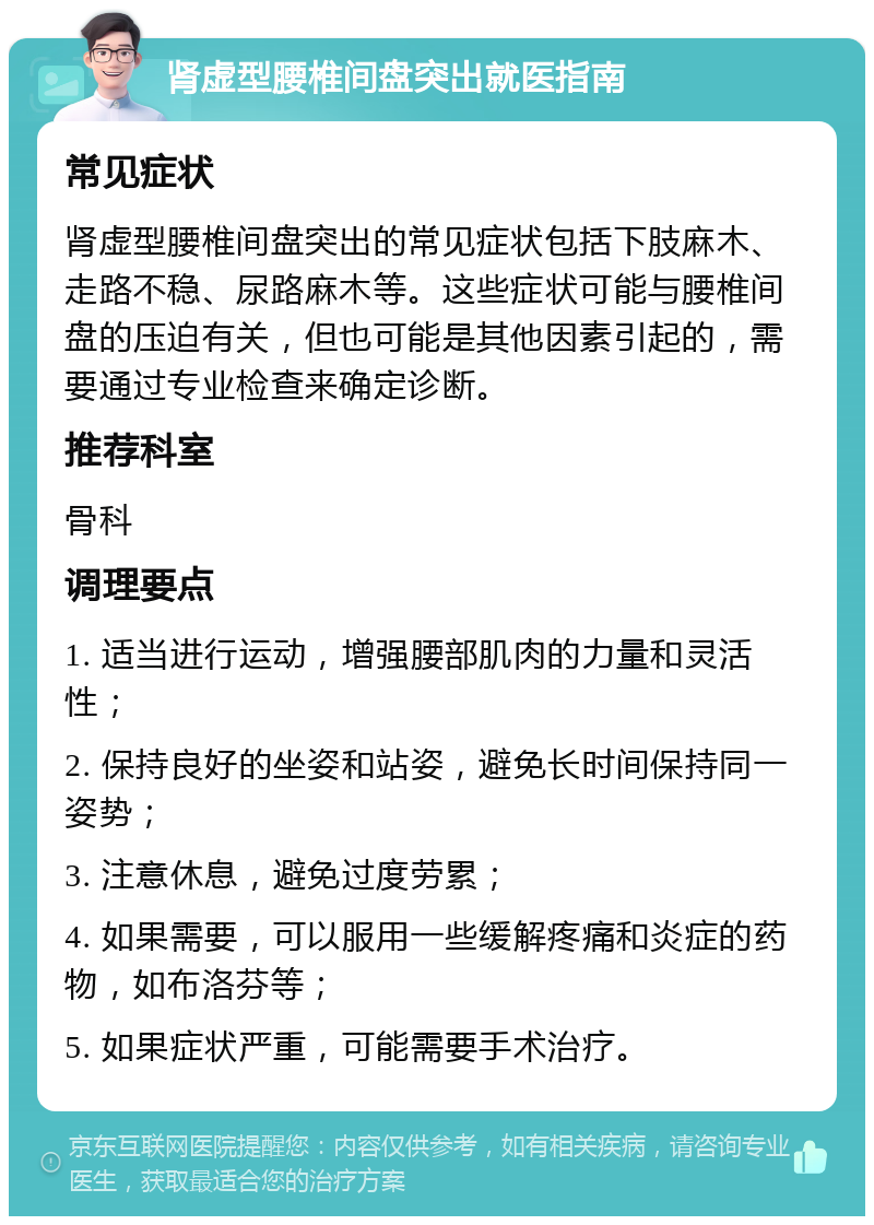 肾虚型腰椎间盘突出就医指南 常见症状 肾虚型腰椎间盘突出的常见症状包括下肢麻木、走路不稳、尿路麻木等。这些症状可能与腰椎间盘的压迫有关，但也可能是其他因素引起的，需要通过专业检查来确定诊断。 推荐科室 骨科 调理要点 1. 适当进行运动，增强腰部肌肉的力量和灵活性； 2. 保持良好的坐姿和站姿，避免长时间保持同一姿势； 3. 注意休息，避免过度劳累； 4. 如果需要，可以服用一些缓解疼痛和炎症的药物，如布洛芬等； 5. 如果症状严重，可能需要手术治疗。