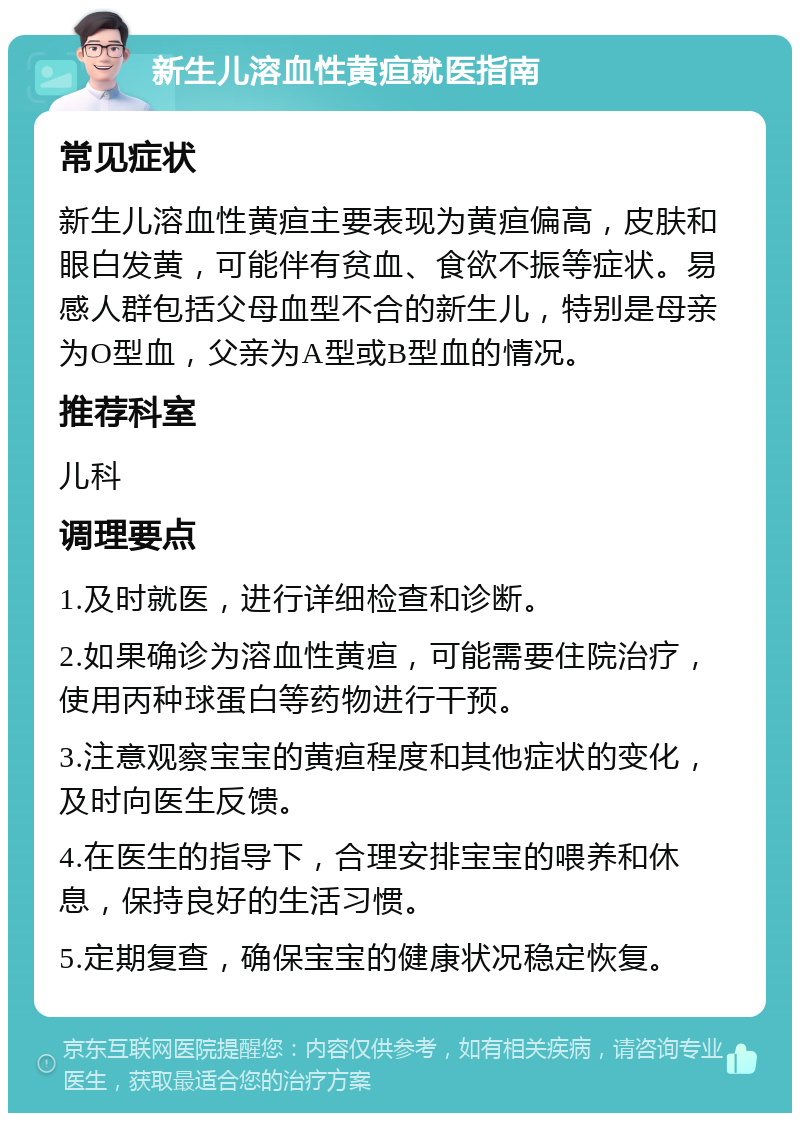 新生儿溶血性黄疸就医指南 常见症状 新生儿溶血性黄疸主要表现为黄疸偏高，皮肤和眼白发黄，可能伴有贫血、食欲不振等症状。易感人群包括父母血型不合的新生儿，特别是母亲为O型血，父亲为A型或B型血的情况。 推荐科室 儿科 调理要点 1.及时就医，进行详细检查和诊断。 2.如果确诊为溶血性黄疸，可能需要住院治疗，使用丙种球蛋白等药物进行干预。 3.注意观察宝宝的黄疸程度和其他症状的变化，及时向医生反馈。 4.在医生的指导下，合理安排宝宝的喂养和休息，保持良好的生活习惯。 5.定期复查，确保宝宝的健康状况稳定恢复。