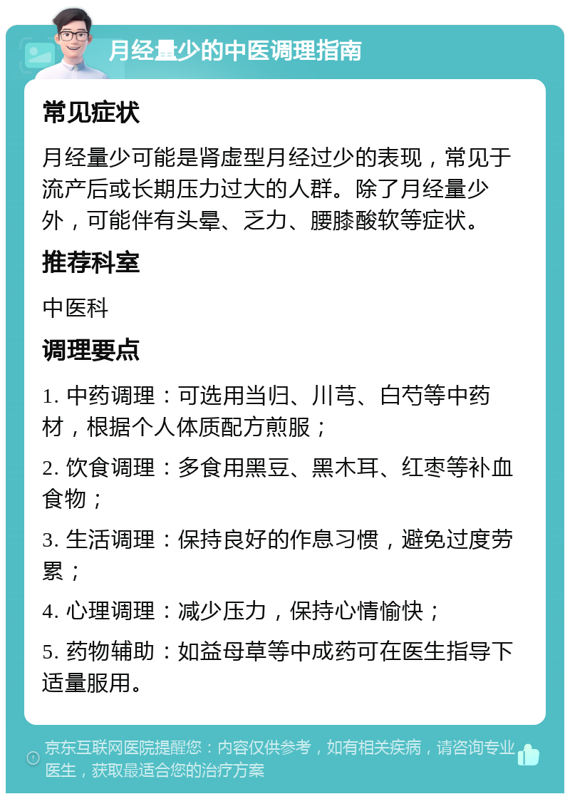 月经量少的中医调理指南 常见症状 月经量少可能是肾虚型月经过少的表现，常见于流产后或长期压力过大的人群。除了月经量少外，可能伴有头晕、乏力、腰膝酸软等症状。 推荐科室 中医科 调理要点 1. 中药调理：可选用当归、川芎、白芍等中药材，根据个人体质配方煎服； 2. 饮食调理：多食用黑豆、黑木耳、红枣等补血食物； 3. 生活调理：保持良好的作息习惯，避免过度劳累； 4. 心理调理：减少压力，保持心情愉快； 5. 药物辅助：如益母草等中成药可在医生指导下适量服用。