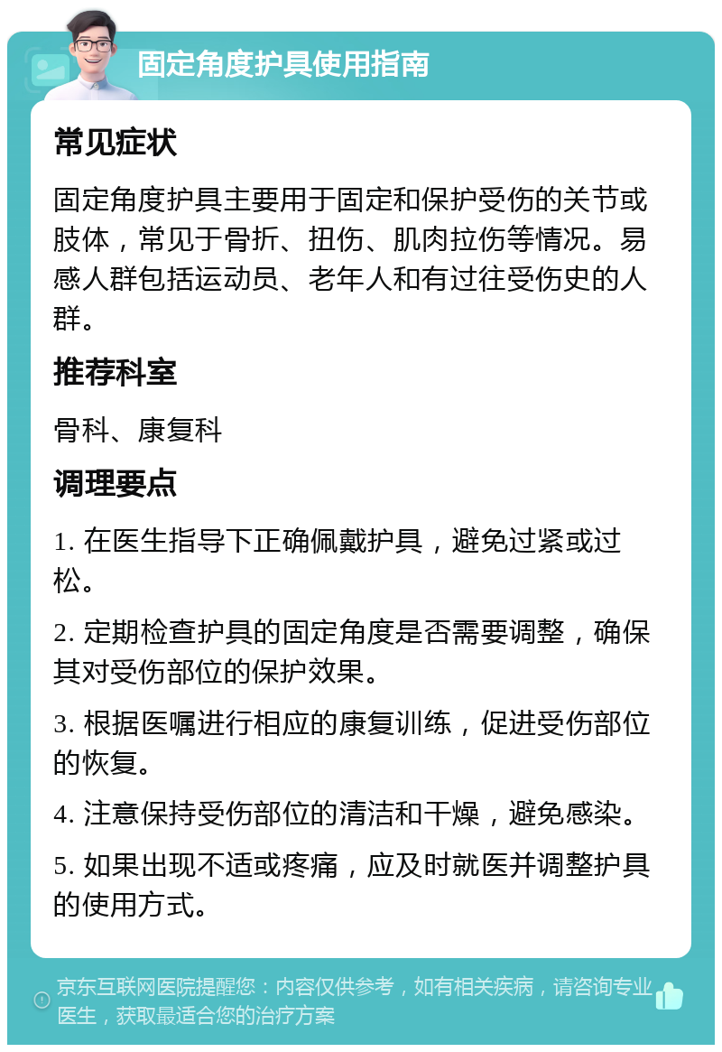 固定角度护具使用指南 常见症状 固定角度护具主要用于固定和保护受伤的关节或肢体，常见于骨折、扭伤、肌肉拉伤等情况。易感人群包括运动员、老年人和有过往受伤史的人群。 推荐科室 骨科、康复科 调理要点 1. 在医生指导下正确佩戴护具，避免过紧或过松。 2. 定期检查护具的固定角度是否需要调整，确保其对受伤部位的保护效果。 3. 根据医嘱进行相应的康复训练，促进受伤部位的恢复。 4. 注意保持受伤部位的清洁和干燥，避免感染。 5. 如果出现不适或疼痛，应及时就医并调整护具的使用方式。