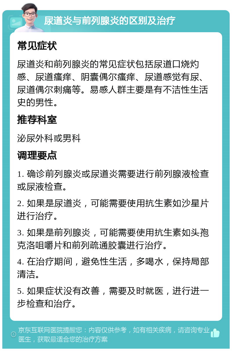 尿道炎与前列腺炎的区别及治疗 常见症状 尿道炎和前列腺炎的常见症状包括尿道口烧灼感、尿道瘙痒、阴囊偶尔瘙痒、尿道感觉有尿、尿道偶尔刺痛等。易感人群主要是有不洁性生活史的男性。 推荐科室 泌尿外科或男科 调理要点 1. 确诊前列腺炎或尿道炎需要进行前列腺液检查或尿液检查。 2. 如果是尿道炎，可能需要使用抗生素如沙星片进行治疗。 3. 如果是前列腺炎，可能需要使用抗生素如头孢克洛咀嚼片和前列疏通胶囊进行治疗。 4. 在治疗期间，避免性生活，多喝水，保持局部清洁。 5. 如果症状没有改善，需要及时就医，进行进一步检查和治疗。