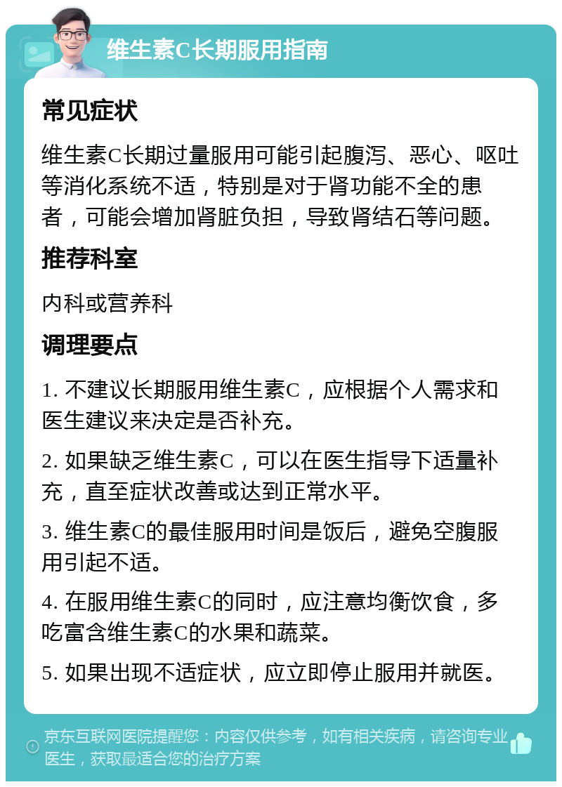 维生素C长期服用指南 常见症状 维生素C长期过量服用可能引起腹泻、恶心、呕吐等消化系统不适，特别是对于肾功能不全的患者，可能会增加肾脏负担，导致肾结石等问题。 推荐科室 内科或营养科 调理要点 1. 不建议长期服用维生素C，应根据个人需求和医生建议来决定是否补充。 2. 如果缺乏维生素C，可以在医生指导下适量补充，直至症状改善或达到正常水平。 3. 维生素C的最佳服用时间是饭后，避免空腹服用引起不适。 4. 在服用维生素C的同时，应注意均衡饮食，多吃富含维生素C的水果和蔬菜。 5. 如果出现不适症状，应立即停止服用并就医。