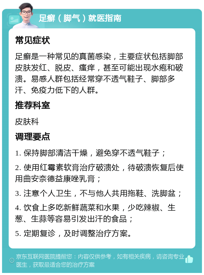 足癣（脚气）就医指南 常见症状 足癣是一种常见的真菌感染，主要症状包括脚部皮肤发红、脱皮、瘙痒，甚至可能出现水疱和破溃。易感人群包括经常穿不透气鞋子、脚部多汗、免疫力低下的人群。 推荐科室 皮肤科 调理要点 1. 保持脚部清洁干燥，避免穿不透气鞋子； 2. 使用红霉素软膏治疗破溃处，待破溃恢复后使用曲安奈德益康唑乳膏； 3. 注意个人卫生，不与他人共用拖鞋、洗脚盆； 4. 饮食上多吃新鲜蔬菜和水果，少吃辣椒、生葱、生蒜等容易引发出汗的食品； 5. 定期复诊，及时调整治疗方案。