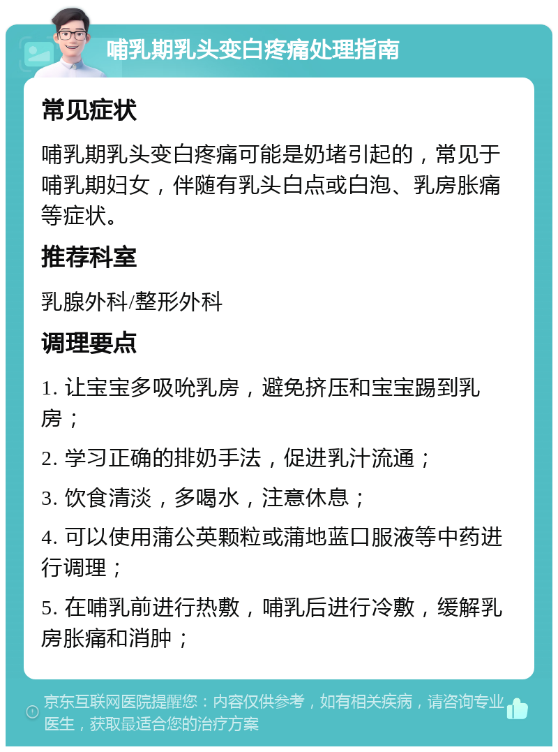 哺乳期乳头变白疼痛处理指南 常见症状 哺乳期乳头变白疼痛可能是奶堵引起的，常见于哺乳期妇女，伴随有乳头白点或白泡、乳房胀痛等症状。 推荐科室 乳腺外科/整形外科 调理要点 1. 让宝宝多吸吮乳房，避免挤压和宝宝踢到乳房； 2. 学习正确的排奶手法，促进乳汁流通； 3. 饮食清淡，多喝水，注意休息； 4. 可以使用蒲公英颗粒或蒲地蓝口服液等中药进行调理； 5. 在哺乳前进行热敷，哺乳后进行冷敷，缓解乳房胀痛和消肿；