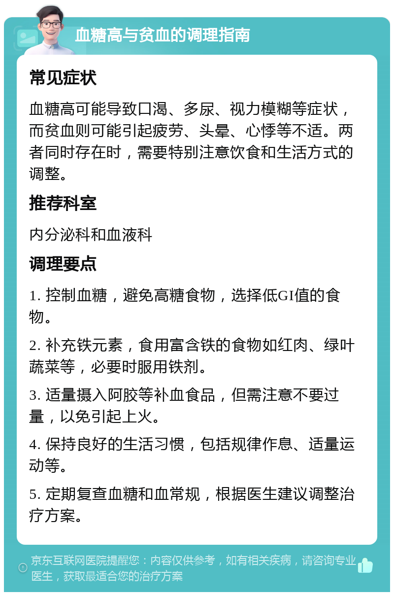 血糖高与贫血的调理指南 常见症状 血糖高可能导致口渴、多尿、视力模糊等症状，而贫血则可能引起疲劳、头晕、心悸等不适。两者同时存在时，需要特别注意饮食和生活方式的调整。 推荐科室 内分泌科和血液科 调理要点 1. 控制血糖，避免高糖食物，选择低GI值的食物。 2. 补充铁元素，食用富含铁的食物如红肉、绿叶蔬菜等，必要时服用铁剂。 3. 适量摄入阿胶等补血食品，但需注意不要过量，以免引起上火。 4. 保持良好的生活习惯，包括规律作息、适量运动等。 5. 定期复查血糖和血常规，根据医生建议调整治疗方案。