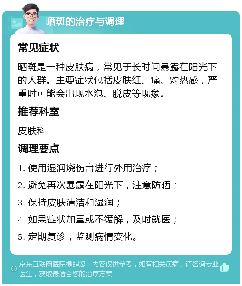 晒斑的治疗与调理 常见症状 晒斑是一种皮肤病，常见于长时间暴露在阳光下的人群。主要症状包括皮肤红、痛、灼热感，严重时可能会出现水泡、脱皮等现象。 推荐科室 皮肤科 调理要点 1. 使用湿润烧伤膏进行外用治疗； 2. 避免再次暴露在阳光下，注意防晒； 3. 保持皮肤清洁和湿润； 4. 如果症状加重或不缓解，及时就医； 5. 定期复诊，监测病情变化。