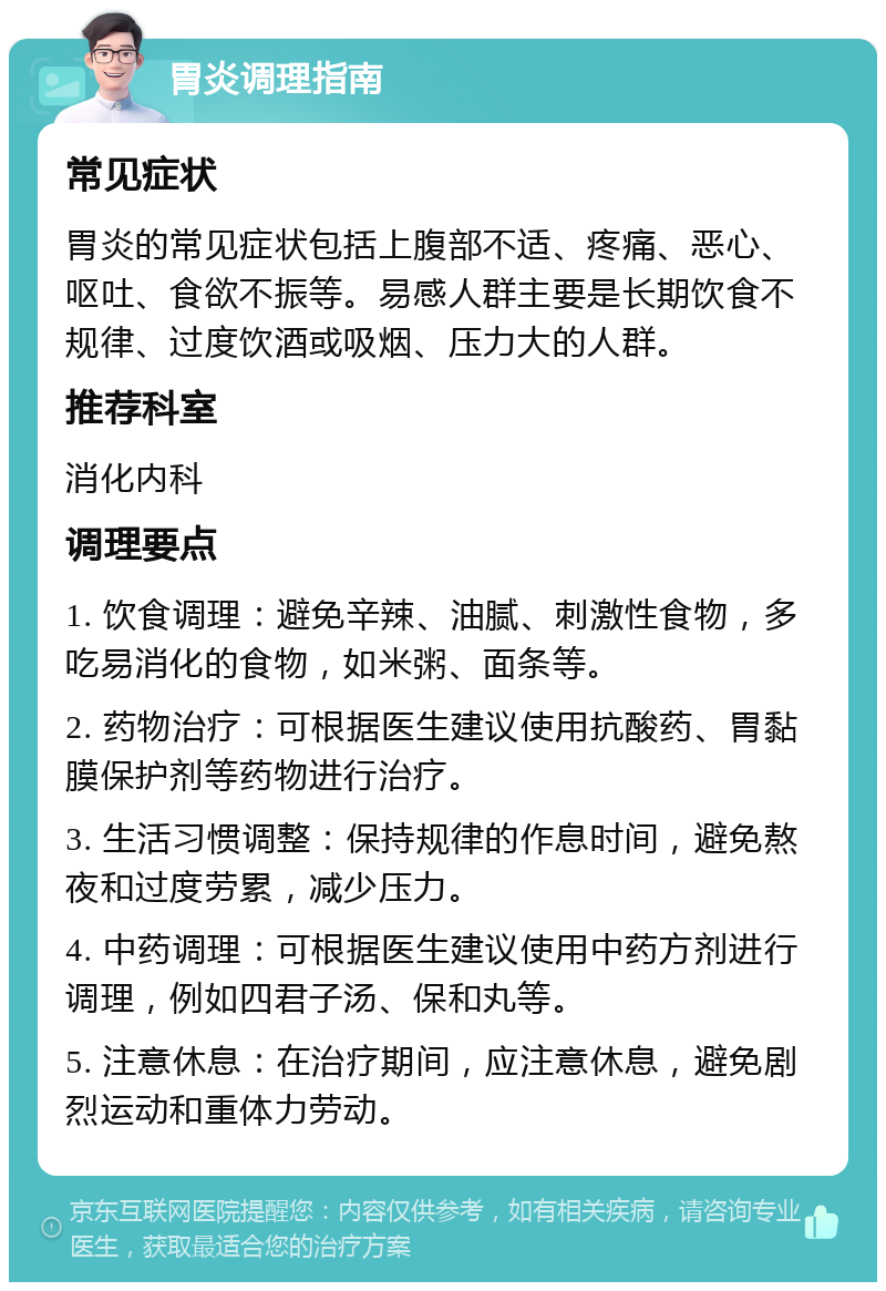 胃炎调理指南 常见症状 胃炎的常见症状包括上腹部不适、疼痛、恶心、呕吐、食欲不振等。易感人群主要是长期饮食不规律、过度饮酒或吸烟、压力大的人群。 推荐科室 消化内科 调理要点 1. 饮食调理：避免辛辣、油腻、刺激性食物，多吃易消化的食物，如米粥、面条等。 2. 药物治疗：可根据医生建议使用抗酸药、胃黏膜保护剂等药物进行治疗。 3. 生活习惯调整：保持规律的作息时间，避免熬夜和过度劳累，减少压力。 4. 中药调理：可根据医生建议使用中药方剂进行调理，例如四君子汤、保和丸等。 5. 注意休息：在治疗期间，应注意休息，避免剧烈运动和重体力劳动。