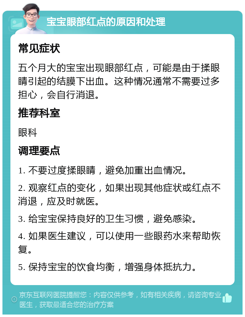 宝宝眼部红点的原因和处理 常见症状 五个月大的宝宝出现眼部红点，可能是由于揉眼睛引起的结膜下出血。这种情况通常不需要过多担心，会自行消退。 推荐科室 眼科 调理要点 1. 不要过度揉眼睛，避免加重出血情况。 2. 观察红点的变化，如果出现其他症状或红点不消退，应及时就医。 3. 给宝宝保持良好的卫生习惯，避免感染。 4. 如果医生建议，可以使用一些眼药水来帮助恢复。 5. 保持宝宝的饮食均衡，增强身体抵抗力。