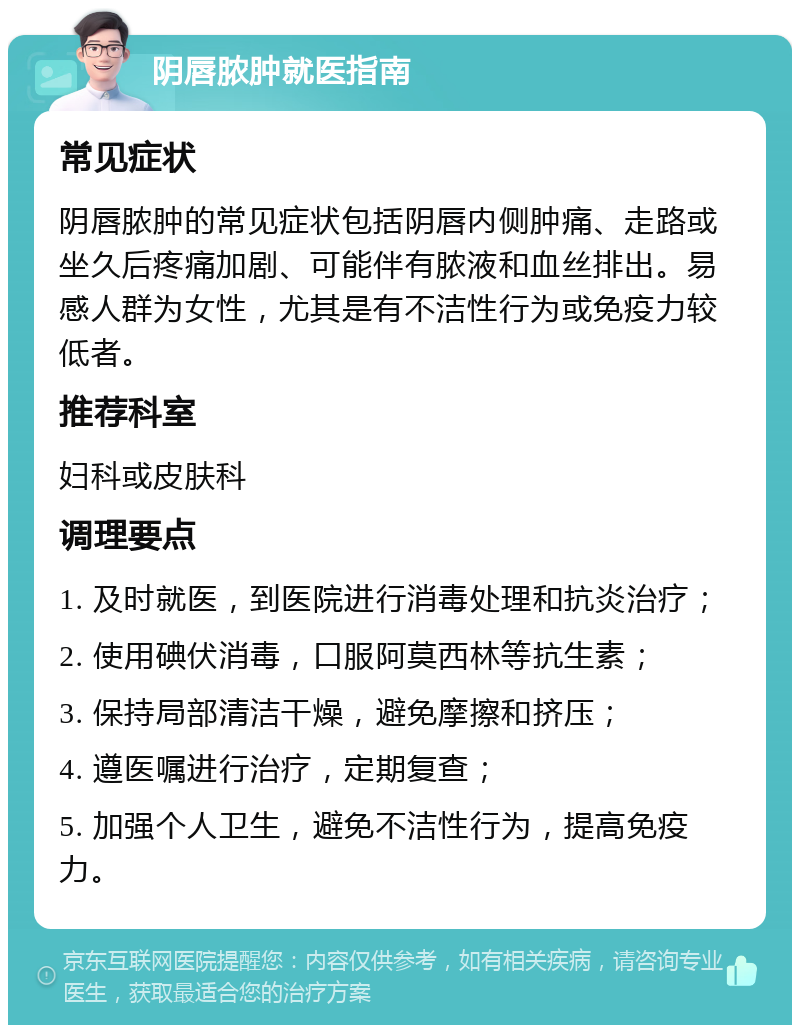 阴唇脓肿就医指南 常见症状 阴唇脓肿的常见症状包括阴唇内侧肿痛、走路或坐久后疼痛加剧、可能伴有脓液和血丝排出。易感人群为女性，尤其是有不洁性行为或免疫力较低者。 推荐科室 妇科或皮肤科 调理要点 1. 及时就医，到医院进行消毒处理和抗炎治疗； 2. 使用碘伏消毒，口服阿莫西林等抗生素； 3. 保持局部清洁干燥，避免摩擦和挤压； 4. 遵医嘱进行治疗，定期复查； 5. 加强个人卫生，避免不洁性行为，提高免疫力。