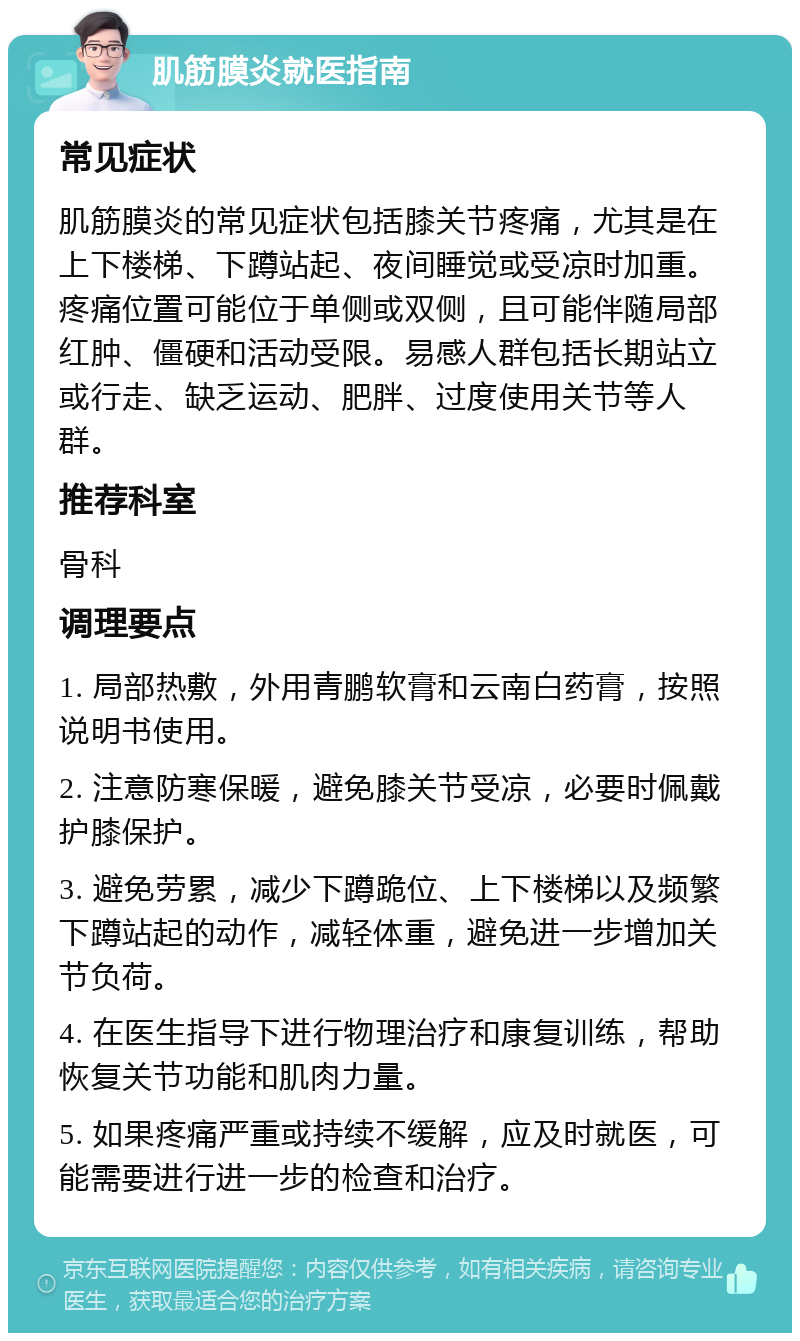 肌筋膜炎就医指南 常见症状 肌筋膜炎的常见症状包括膝关节疼痛，尤其是在上下楼梯、下蹲站起、夜间睡觉或受凉时加重。疼痛位置可能位于单侧或双侧，且可能伴随局部红肿、僵硬和活动受限。易感人群包括长期站立或行走、缺乏运动、肥胖、过度使用关节等人群。 推荐科室 骨科 调理要点 1. 局部热敷，外用青鹏软膏和云南白药膏，按照说明书使用。 2. 注意防寒保暖，避免膝关节受凉，必要时佩戴护膝保护。 3. 避免劳累，减少下蹲跪位、上下楼梯以及频繁下蹲站起的动作，减轻体重，避免进一步增加关节负荷。 4. 在医生指导下进行物理治疗和康复训练，帮助恢复关节功能和肌肉力量。 5. 如果疼痛严重或持续不缓解，应及时就医，可能需要进行进一步的检查和治疗。