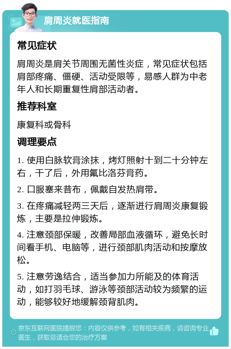 肩周炎就医指南 常见症状 肩周炎是肩关节周围无菌性炎症，常见症状包括肩部疼痛、僵硬、活动受限等，易感人群为中老年人和长期重复性肩部活动者。 推荐科室 康复科或骨科 调理要点 1. 使用白脉软膏涂抹，烤灯照射十到二十分钟左右，干了后，外用氟比洛芬膏药。 2. 口服塞来昔布，佩戴自发热肩带。 3. 在疼痛减轻两三天后，逐渐进行肩周炎康复锻炼，主要是拉伸锻炼。 4. 注意颈部保暖，改善局部血液循环，避免长时间看手机、电脑等，进行颈部肌肉活动和按摩放松。 5. 注意劳逸结合，适当参加力所能及的体育活动，如打羽毛球、游泳等颈部活动较为频繁的运动，能够较好地缓解颈背肌肉。