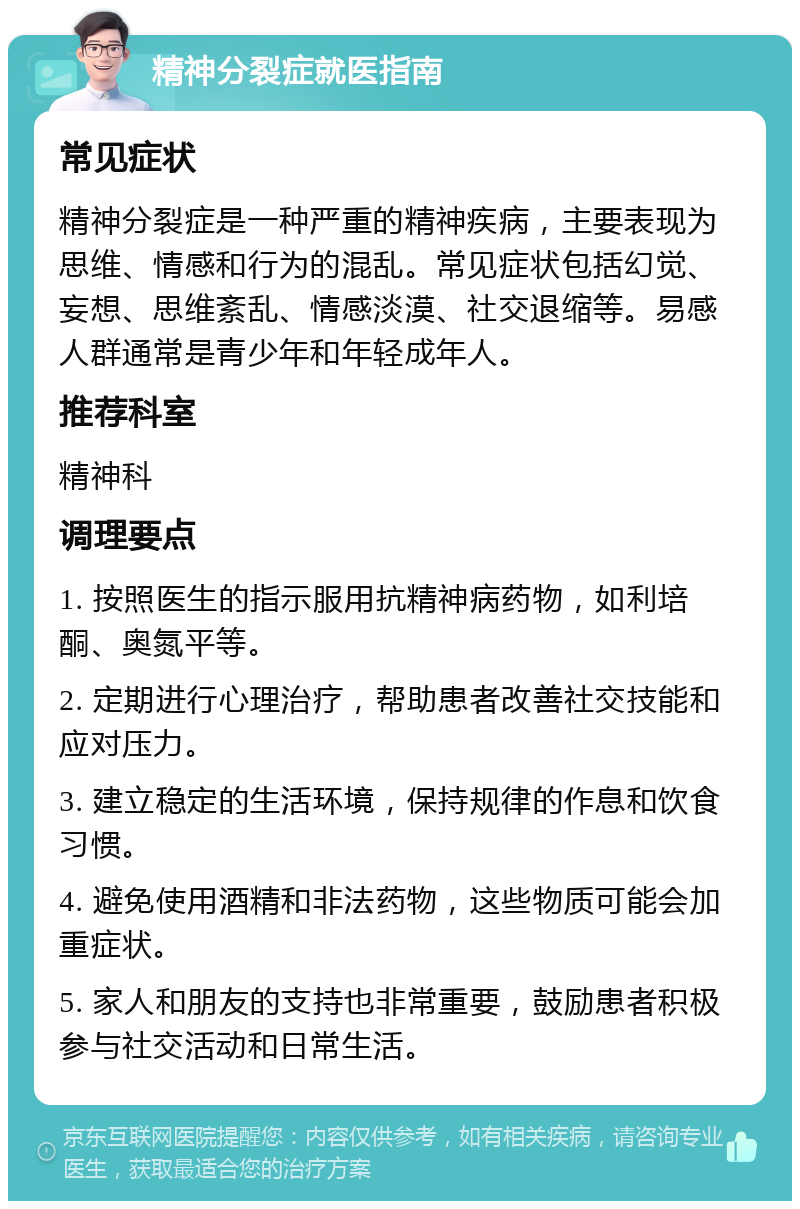 精神分裂症就医指南 常见症状 精神分裂症是一种严重的精神疾病，主要表现为思维、情感和行为的混乱。常见症状包括幻觉、妄想、思维紊乱、情感淡漠、社交退缩等。易感人群通常是青少年和年轻成年人。 推荐科室 精神科 调理要点 1. 按照医生的指示服用抗精神病药物，如利培酮、奥氮平等。 2. 定期进行心理治疗，帮助患者改善社交技能和应对压力。 3. 建立稳定的生活环境，保持规律的作息和饮食习惯。 4. 避免使用酒精和非法药物，这些物质可能会加重症状。 5. 家人和朋友的支持也非常重要，鼓励患者积极参与社交活动和日常生活。