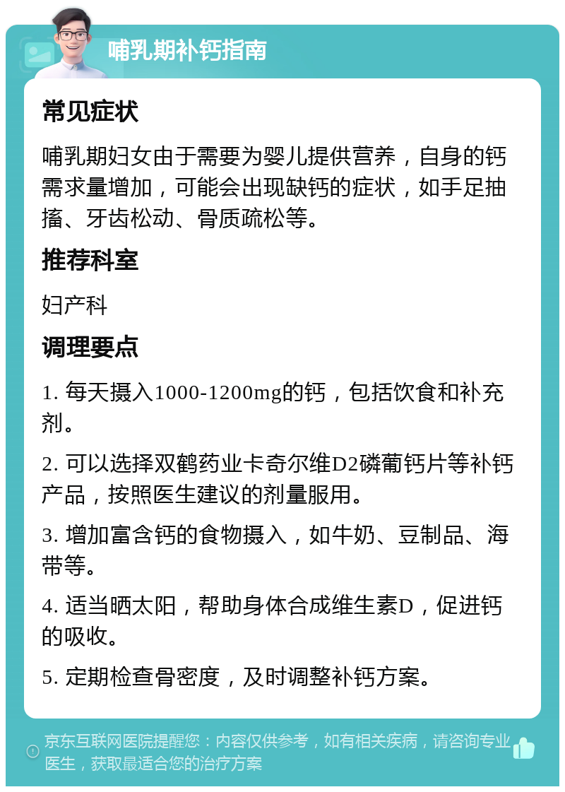 哺乳期补钙指南 常见症状 哺乳期妇女由于需要为婴儿提供营养，自身的钙需求量增加，可能会出现缺钙的症状，如手足抽搐、牙齿松动、骨质疏松等。 推荐科室 妇产科 调理要点 1. 每天摄入1000-1200mg的钙，包括饮食和补充剂。 2. 可以选择双鹤药业卡奇尔维D2磷葡钙片等补钙产品，按照医生建议的剂量服用。 3. 增加富含钙的食物摄入，如牛奶、豆制品、海带等。 4. 适当晒太阳，帮助身体合成维生素D，促进钙的吸收。 5. 定期检查骨密度，及时调整补钙方案。