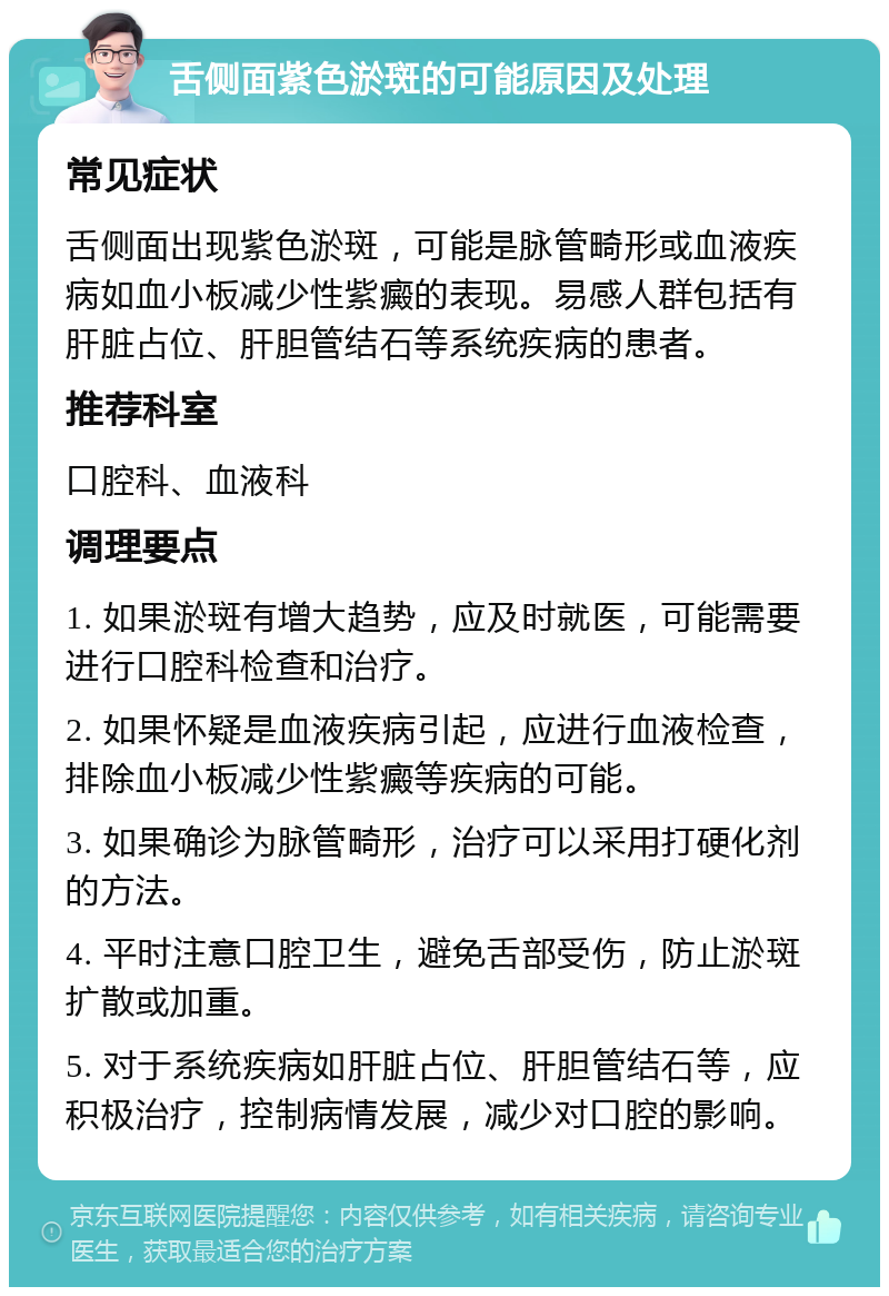 舌侧面紫色淤斑的可能原因及处理 常见症状 舌侧面出现紫色淤斑，可能是脉管畸形或血液疾病如血小板减少性紫癜的表现。易感人群包括有肝脏占位、肝胆管结石等系统疾病的患者。 推荐科室 口腔科、血液科 调理要点 1. 如果淤斑有增大趋势，应及时就医，可能需要进行口腔科检查和治疗。 2. 如果怀疑是血液疾病引起，应进行血液检查，排除血小板减少性紫癜等疾病的可能。 3. 如果确诊为脉管畸形，治疗可以采用打硬化剂的方法。 4. 平时注意口腔卫生，避免舌部受伤，防止淤斑扩散或加重。 5. 对于系统疾病如肝脏占位、肝胆管结石等，应积极治疗，控制病情发展，减少对口腔的影响。