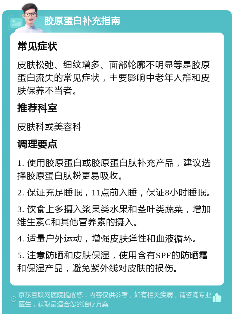 胶原蛋白补充指南 常见症状 皮肤松弛、细纹增多、面部轮廓不明显等是胶原蛋白流失的常见症状，主要影响中老年人群和皮肤保养不当者。 推荐科室 皮肤科或美容科 调理要点 1. 使用胶原蛋白或胶原蛋白肽补充产品，建议选择胶原蛋白肽粉更易吸收。 2. 保证充足睡眠，11点前入睡，保证8小时睡眠。 3. 饮食上多摄入浆果类水果和茎叶类蔬菜，增加维生素C和其他营养素的摄入。 4. 适量户外运动，增强皮肤弹性和血液循环。 5. 注意防晒和皮肤保湿，使用含有SPF的防晒霜和保湿产品，避免紫外线对皮肤的损伤。