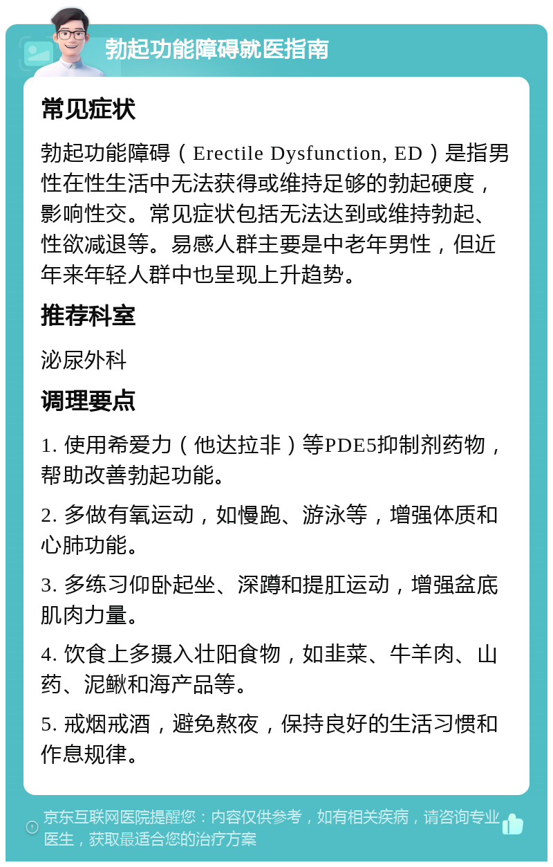 勃起功能障碍就医指南 常见症状 勃起功能障碍（Erectile Dysfunction, ED）是指男性在性生活中无法获得或维持足够的勃起硬度，影响性交。常见症状包括无法达到或维持勃起、性欲减退等。易感人群主要是中老年男性，但近年来年轻人群中也呈现上升趋势。 推荐科室 泌尿外科 调理要点 1. 使用希爱力（他达拉非）等PDE5抑制剂药物，帮助改善勃起功能。 2. 多做有氧运动，如慢跑、游泳等，增强体质和心肺功能。 3. 多练习仰卧起坐、深蹲和提肛运动，增强盆底肌肉力量。 4. 饮食上多摄入壮阳食物，如韭菜、牛羊肉、山药、泥鳅和海产品等。 5. 戒烟戒酒，避免熬夜，保持良好的生活习惯和作息规律。