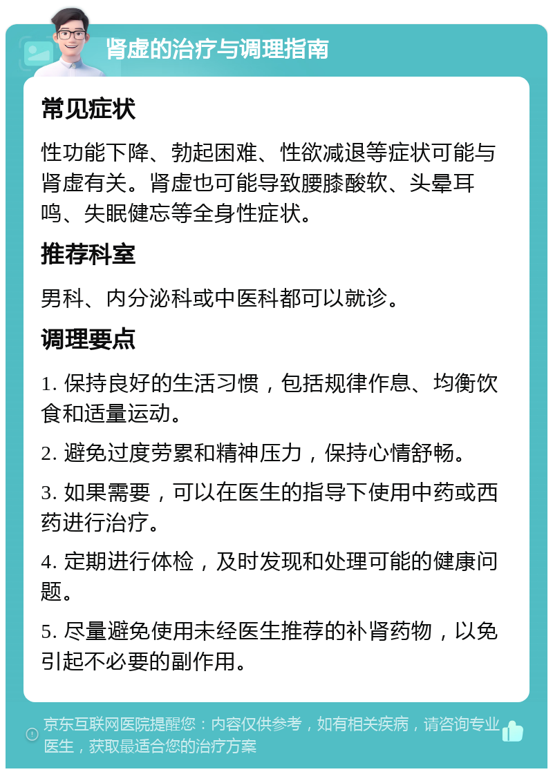 肾虚的治疗与调理指南 常见症状 性功能下降、勃起困难、性欲减退等症状可能与肾虚有关。肾虚也可能导致腰膝酸软、头晕耳鸣、失眠健忘等全身性症状。 推荐科室 男科、内分泌科或中医科都可以就诊。 调理要点 1. 保持良好的生活习惯，包括规律作息、均衡饮食和适量运动。 2. 避免过度劳累和精神压力，保持心情舒畅。 3. 如果需要，可以在医生的指导下使用中药或西药进行治疗。 4. 定期进行体检，及时发现和处理可能的健康问题。 5. 尽量避免使用未经医生推荐的补肾药物，以免引起不必要的副作用。