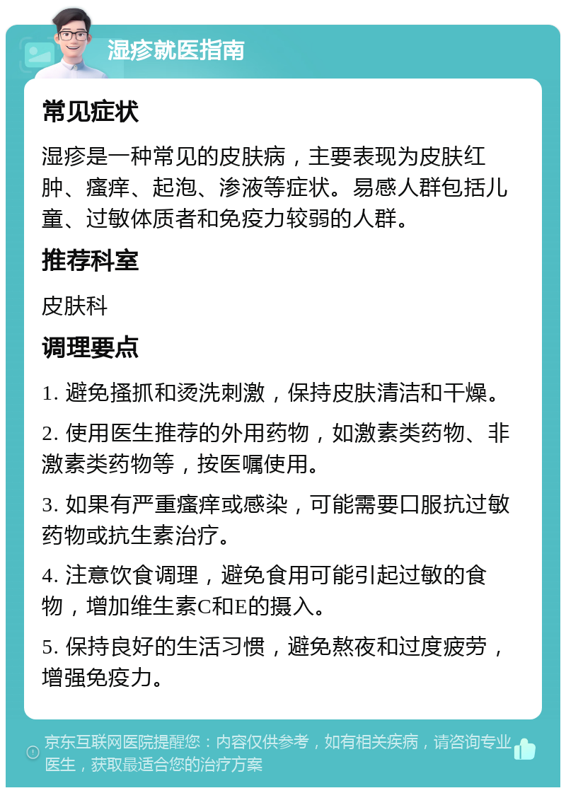 湿疹就医指南 常见症状 湿疹是一种常见的皮肤病，主要表现为皮肤红肿、瘙痒、起泡、渗液等症状。易感人群包括儿童、过敏体质者和免疫力较弱的人群。 推荐科室 皮肤科 调理要点 1. 避免搔抓和烫洗刺激，保持皮肤清洁和干燥。 2. 使用医生推荐的外用药物，如激素类药物、非激素类药物等，按医嘱使用。 3. 如果有严重瘙痒或感染，可能需要口服抗过敏药物或抗生素治疗。 4. 注意饮食调理，避免食用可能引起过敏的食物，增加维生素C和E的摄入。 5. 保持良好的生活习惯，避免熬夜和过度疲劳，增强免疫力。