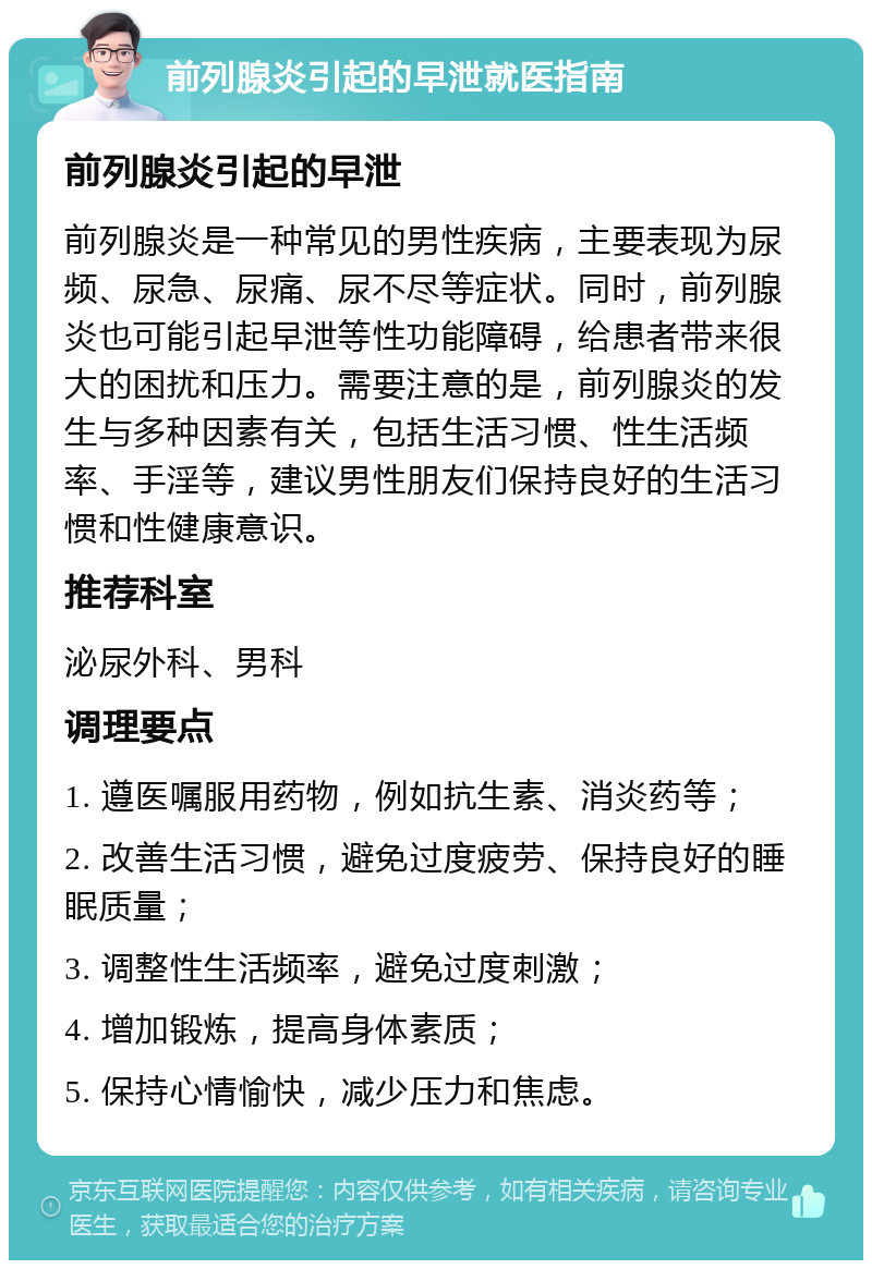 前列腺炎引起的早泄就医指南 前列腺炎引起的早泄 前列腺炎是一种常见的男性疾病，主要表现为尿频、尿急、尿痛、尿不尽等症状。同时，前列腺炎也可能引起早泄等性功能障碍，给患者带来很大的困扰和压力。需要注意的是，前列腺炎的发生与多种因素有关，包括生活习惯、性生活频率、手淫等，建议男性朋友们保持良好的生活习惯和性健康意识。 推荐科室 泌尿外科、男科 调理要点 1. 遵医嘱服用药物，例如抗生素、消炎药等； 2. 改善生活习惯，避免过度疲劳、保持良好的睡眠质量； 3. 调整性生活频率，避免过度刺激； 4. 增加锻炼，提高身体素质； 5. 保持心情愉快，减少压力和焦虑。