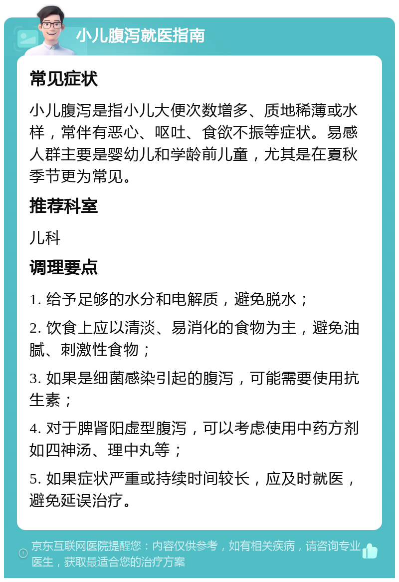 小儿腹泻就医指南 常见症状 小儿腹泻是指小儿大便次数增多、质地稀薄或水样，常伴有恶心、呕吐、食欲不振等症状。易感人群主要是婴幼儿和学龄前儿童，尤其是在夏秋季节更为常见。 推荐科室 儿科 调理要点 1. 给予足够的水分和电解质，避免脱水； 2. 饮食上应以清淡、易消化的食物为主，避免油腻、刺激性食物； 3. 如果是细菌感染引起的腹泻，可能需要使用抗生素； 4. 对于脾肾阳虚型腹泻，可以考虑使用中药方剂如四神汤、理中丸等； 5. 如果症状严重或持续时间较长，应及时就医，避免延误治疗。