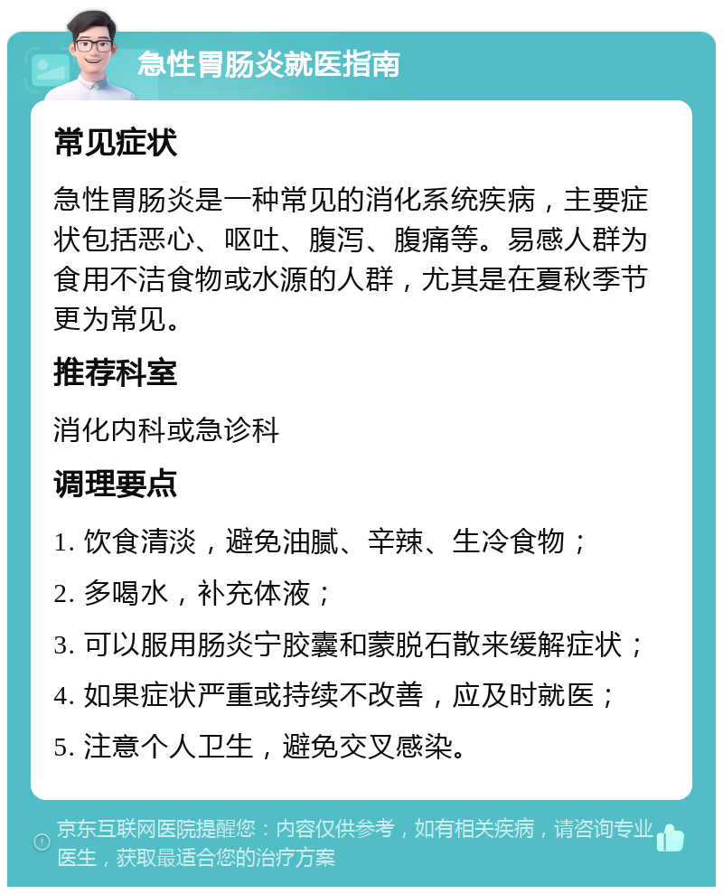 急性胃肠炎就医指南 常见症状 急性胃肠炎是一种常见的消化系统疾病，主要症状包括恶心、呕吐、腹泻、腹痛等。易感人群为食用不洁食物或水源的人群，尤其是在夏秋季节更为常见。 推荐科室 消化内科或急诊科 调理要点 1. 饮食清淡，避免油腻、辛辣、生冷食物； 2. 多喝水，补充体液； 3. 可以服用肠炎宁胶囊和蒙脱石散来缓解症状； 4. 如果症状严重或持续不改善，应及时就医； 5. 注意个人卫生，避免交叉感染。